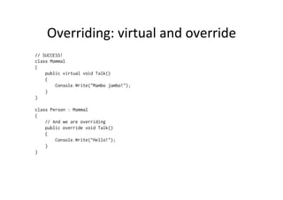 Overriding:	
  virtual	
  and	
  override	
  
// SUCCESS!
class Mammal
{
    public virtual void Talk()
    {
        Console.Write("Mambo jambo!");
    }
}

class Person : Mammal
{
    // And we are overriding
    public override void Talk()
    {
        Console.Write("Hello!");
    }
}
 