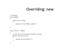 Overriding:	
  new	
  
// SUCCESS!
class Mammal
{
    public void Talk()
    {
        Console.Write("Mambo jambo!");
    }
}

class Person : Mammal
{
    // And we are overriding without virtual…
    public new void Talk()
    {
        Console.Write("Hello!");
    }
}
 