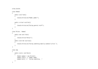 using System;

class Mammal
{
    public void Talk()
    {
        Console.WriteLine("Mambo jambo!");
    }

    public virtual void Eat()
    {
        Console.WriteLine("Eating general stuff");
    }
}

class Person : Mammal
{
    public new void Talk()
    {
        Console.Write("Hello!");
    }
    public override void Eat()
    {
        Console.WriteLine("Eating something made by sandwich artist.");
    }
}

class App
{
    public static void Main()
    {
        Mammal mammal = new Person();
        mammal.Talk(); // "Mambo Jambo"
        mammal.Eat(); // "Eating something..."
    }
}
 
