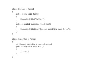 class Person : Mammal
{
    public new void Talk()
    {
        Console.Write("Hello!");
    }
    public sealed override void Eat()
    {
        Console.WriteLine("Eating something made by …");
    }
}

class SuperMan : Person
{
    // Cannot override a sealed method
    public override void Eat()
    {
        // FAIL!
    }
}
 
