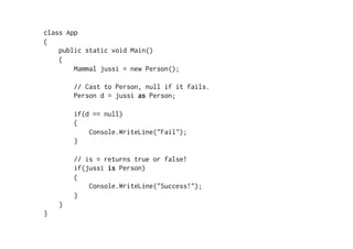 class App
{
    public static void Main()
    {
        Mammal jussi = new Person();

        // Cast to Person, null if it fails.
        Person d = jussi as Person;

        if(d == null)
        {
            Console.WriteLine("Fail");
        }

        // is = returns true or false!
        if(jussi is Person)
        {
            Console.WriteLine("Success!");
        }
    }
}
 