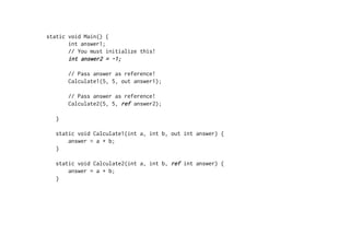 static void Main() {
       int answer1;
       // You must initialize this!
       int answer2 = -1;

       // Pass answer as reference!
       Calculate1(5, 5, out answer1);

       // Pass answer as reference!
       Calculate2(5, 5, ref answer2);

   }

   static void Calculate1(int a, int b, out int answer) {
       answer = a + b;
   }

   static void Calculate2(int a, int b, ref int answer) {
       answer = a + b;
   }
 