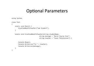 OpBonal	
  Parameters	
  
using System;

class Test
{
    static void Main() {
        GiveFeedBackToTeacher("Sam Student");
    }

    static void GiveFeedBackToTeacher(string studentName,
                                 string message = "Worst Course Ever",
                                 string teacher = "Jussi Pohjolainen") {

        Console.Beep();
        Console.WriteLine("To:" + teacher);
        Console.WriteLine(message);
    }
}
 