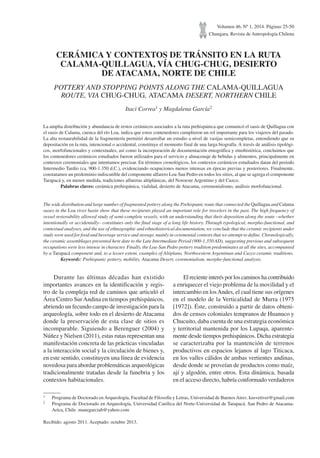 Volumen 46, Nº 1, 2014. Páginas 25-50
Chungara, Revista de Antropología Chilena
CERÁMICA Y CONTEXTOS DE TRÁNSITO EN LA RUTA
CALAMA-QUILLAGUA, VÍA CHUG-CHUG, DESIERTO
DE ATACAMA, NORTE DE CHILE
POTTERY AND STOPPING POINTS ALONG THE CALAMA-QUILLAGUA
ROUTE, VIA CHUG-CHUG, ATACAMA DESERT, NORTHERN CHILE
Itaci Correa1 y Magdalena García2
La amplia distribución y abundancia de restos cerámicos asociados a la ruta prehispánica que comunicó el oasis de Quillagua con
el oasis de Calama, cuenca del río Loa, indica que estos contenedores cumplieron un rol importante para los viajeros del pasado.
La alta restaurabilidad de la fragmentería permitió desarrollar un estudio a nivel de vasijas semicompletas, entendiendo que su
depositación en la ruta, intencional o accidental, constituye el momento final de una larga biografía. A través de análisis tipológi-
cos, morfofuncionales y contextuales, así como la incorporación de documentación etnográfica y etnohistórica, concluimos que
los contenedores cerámicos estudiados fueron utilizados para el servicio y almacenaje de bebidas y alimentos, principalmente en
contextos ceremoniales que intentamos precisar. En términos cronológicos, los contextos cerámicos estudiados datan del periodo
Intermedio Tardío (ca. 900-1.350 d.C.), evidenciando ocupaciones menos intensas en épocas previas y posteriores. Finalmente,
constatamos un predominio indiscutible del componente alfarero Loa-San Pedro en todos los sitios, al que se agrega el componente
Tarapacá y, en menor medida, tradiciones alfareras altiplánicas, del Noroeste Argentino y del Cuzco.
Palabras claves: cerámica prehispánica, vialidad, desierto de Atacama, ceremonialismo, análisis morfofuncional.
The wide distribution and large number of fragmented pottery along the Prehispanic route that connected the Quillagua and Calama
oases in the Loa river basin show that these recipients played an important role for travelers in the past. The high frequency of
vessel restorability allowed study of semi-complete vessels, with an understanding that their deposition along the route –whether
intentionally or accidentally– constitutes only the final stage of a long life history. Through typological, morpho-functional, and
contextual analyses, and the use of ethnographic and ethnohistorical documentation, we conclude that the ceramic recipients under
study were used for food and beverage service and storage, mainly in ceremonial contexts that we attempt to define. Chronologically,
the ceramic assemblages presented here date to the Late Intermediate Period (900-1,350 AD), suggesting previous and subsequent
occupations were less intense in character. Finally, the Loa-San Pedro pottery tradition predominates at all the sites, accompanied
by a Tarapacá component and, to a lesser extent, examples of Altiplano, Northwestern Argentinan and Cuzco ceramic traditions.
Keywords: Prehispanic pottery, mobility, Atacama Desert, ceremonialism, morpho-functional analysis.
1 Programa de Doctorado enArqueología, Facultad de Filosofía y Letras, Universidad de BuenosAires. kusvetiver@gmail.com
2 Programa de Doctorado en Arqueología, Universidad Católica del Norte-Universidad de Tarapacá. San Pedro de Atacama-
Arica, Chile. manegarciab@yahoo.com
Recibido: agosto 2011. Aceptado: octubre 2013.
Durante las últimas décadas han existido
importantes avances en la identificación y regis-
tro de la compleja red de caminos que articuló el
Área Centro SurAndina en tiempos prehispánicos,
abriendo un fecundo campo de investigación para la
arqueología, sobre todo en el desierto de Atacama
donde la preservación de esta clase de sitios es
incomparable. Siguiendo a Berenguer (2004) y
Núñez y Nielsen (2011), estas rutas representan una
manifestación concreta de las prácticas vinculadas
a la interacción social y la circulación de bienes y,
en este sentido, constituyen una línea de evidencia
novedosa para abordar problemáticas arqueológicas
tradicionalmente tratadas desde la funebria y los
contextos habitacionales.
El reciente interés por los caminos ha contribuido
a enriquecer el viejo problema de la movilidad y el
intercambio en losAndes, el cual tiene sus orígenes
en el modelo de la Verticalidad de Murra (1975
[1972]). Éste, construido a partir de datos obteni-
dos de censos coloniales tempranos de Huanuco y
Chucuito, daba cuenta de una estrategia económica
y territorial mantenida por los Lupaqa, aparente-
mente desde tiempos prehispánicos. Dicha estrategia
se caracterizaba por la mantención de terrenos
productivos en espacios lejanos al lago Titicaca,
en los valles cálidos de ambas vertientes andinas,
desde donde se proveían de productos como maíz,
ají y algodón, entre otros. Esta dinámica, basada
en el acceso directo, habría conformado verdaderos
 