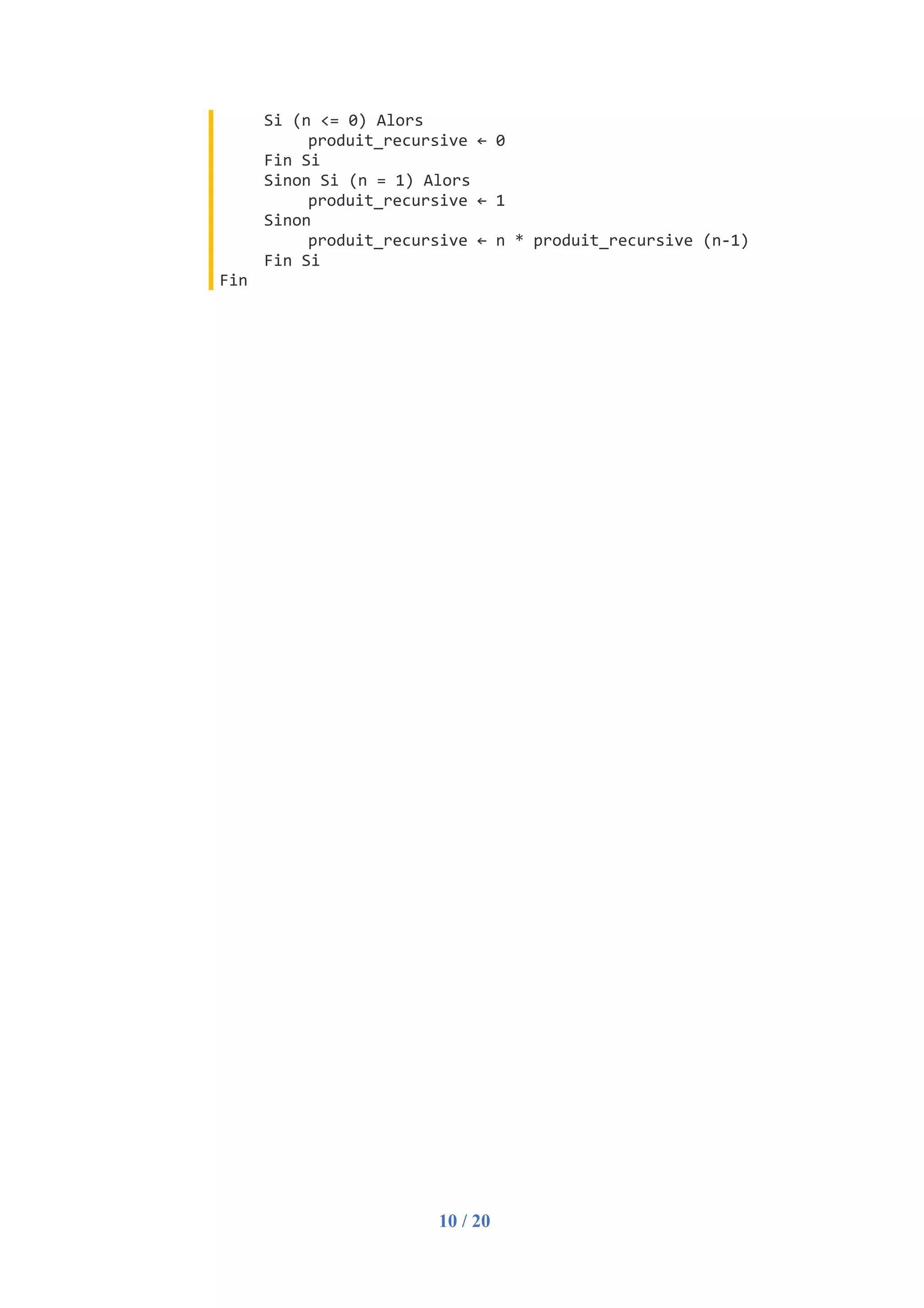 10 / 20
Si (n <= 0) Alors
produit_recursive ← 0
Fin Si
Sinon Si (n = 1) Alors
produit_recursive ← 1
Sinon
produit_recursive ← n * produit_recursive (n-1)
Fin Si
Fin
 