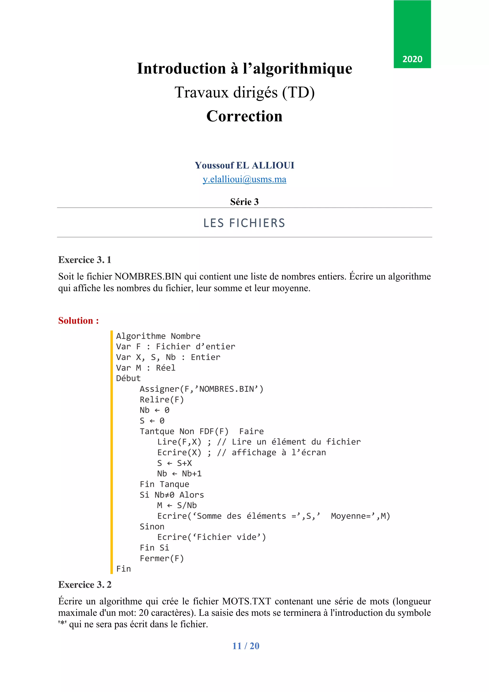 11 / 20
Introduction à l’algorithmique
Travaux dirigés (TD)
Correction
Youssouf EL ALLIOUI
p
y.elallioui@usms.ma
Série 3
LES FICHIERS
Exercice 3. 1
Soit le fichier NOMBRES.BIN qui contient une liste de nombres entiers. Écrire un algorithme
qui affiche les nombres du fichier, leur somme et leur moyenne.
Solution :
Algorithme Nombre
Var F : Fichier d’entier
Var X, S, Nb : Entier
Var M : Réel
Début
Assigner(F,’NOMBRES.BIN’)
Relire(F)
Nb ← 0
S ← 0
Tantque Non FDF(F) Faire
Lire(F,X) ; // Lire un élément du fichier
Ecrire(X) ; // affichage à l’écran
S ← S+X
Nb ← Nb+1
Fin Tanque
Si Nb≠0 Alors
M ← S/Nb
Ecrire(‘Somme des éléments =’,S,’ Moyenne=’,M)
Sinon
Ecrire(‘Fichier vide’)
Fin Si
Fermer(F)
Fin
Exercice 3. 2
Écrire un algorithme qui crée le fichier MOTS.TXT contenant une série de mots (longueur
maximale d'un mot: 20 caractères). La saisie des mots se terminera à l'introduction du symbole
'*' qui ne sera pas écrit dans le fichier.
2020
 