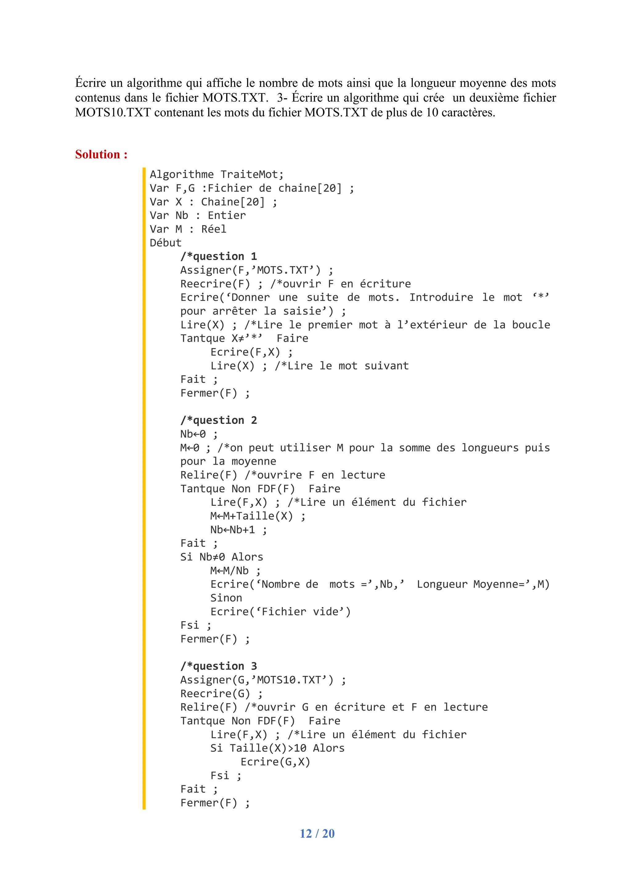 12 / 20
Écrire un algorithme qui affiche le nombre de mots ainsi que la longueur moyenne des mots
contenus dans le fichier MOTS.TXT. 3- Écrire un algorithme qui crée un deuxième fichier
MOTS10.TXT contenant les mots du fichier MOTS.TXT de plus de 10 caractères.
Solution :
Algorithme TraiteMot;
Var F,G :Fichier de chaine[20] ;
Var X : Chaine[20] ;
Var Nb : Entier
Var M : Réel
Début
/*question 1
Assigner(F,’MOTS.TXT’) ;
Reecrire(F) ; /*ouvrir F en écriture
Ecrire(‘Donner une suite de mots. Introduire le mot ‘*’
pour arrêter la saisie’) ;
Lire(X) ; /*Lire le premier mot à l’extérieur de la boucle
Tantque X≠’*’ Faire
Ecrire(F,X) ;
Lire(X) ; /*Lire le mot suivant
Fait ;
Fermer(F) ;
/*question 2
Nb←0 ;
M←0 ; /*on peut utiliser M pour la somme des longueurs puis
pour la moyenne
Relire(F) /*ouvrire F en lecture
Tantque Non FDF(F) Faire
Lire(F,X) ; /*Lire un élément du fichier
M←M+Taille(X) ;
Nb←Nb+1 ;
Fait ;
Si Nb≠0 Alors
M←M/Nb ;
Ecrire(‘Nombre de mots =’,Nb,’ Longueur Moyenne=’,M)
Sinon
Ecrire(‘Fichier vide’)
Fsi ;
Fermer(F) ;
/*question 3
Assigner(G,’MOTS10.TXT’) ;
Reecrire(G) ;
Relire(F) /*ouvrir G en écriture et F en lecture
Tantque Non FDF(F) Faire
Lire(F,X) ; /*Lire un élément du fichier
Si Taille(X)>10 Alors
Ecrire(G,X)
Fsi ;
Fait ;
Fermer(F) ;
 