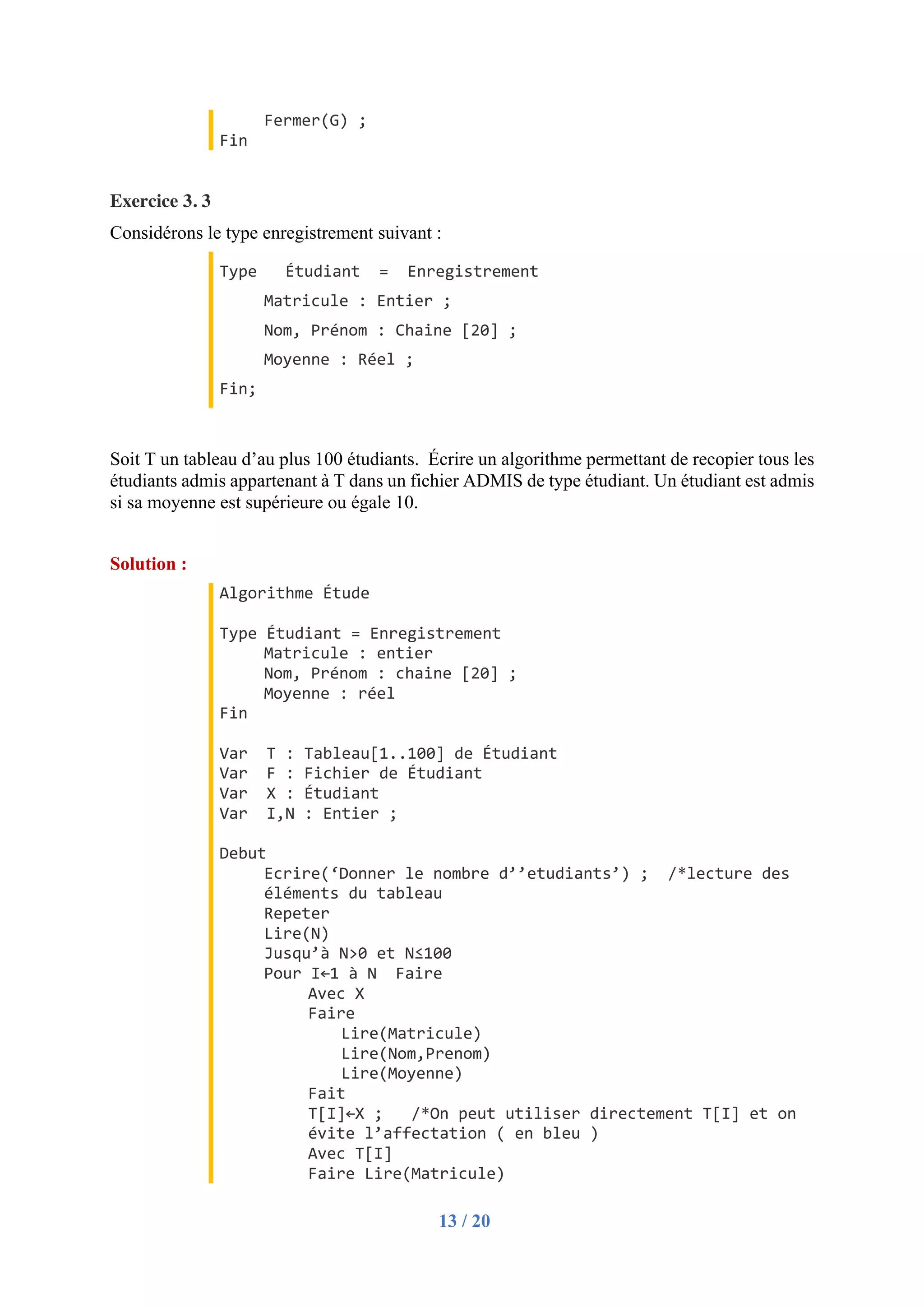 13 / 20
Fermer(G) ;
Fin
Exercice 3. 3
Considérons le type enregistrement suivant :
Type Étudiant = Enregistrement
Matricule : Entier ;
Nom, Prénom : Chaine [20] ;
Moyenne : Réel ;
Fin;
Soit T un tableau d’au plus 100 étudiants. Écrire un algorithme permettant de recopier tous les
étudiants admis appartenant à T dans un fichier ADMIS de type étudiant. Un étudiant est admis
si sa moyenne est supérieure ou égale 10.
Solution :
Algorithme Étude
Type Étudiant = Enregistrement
Matricule : entier
Nom, Prénom : chaine [20] ;
Moyenne : réel
Fin
Var T : Tableau[1..100] de Étudiant
Var F : Fichier de Étudiant
Var X : Étudiant
Var I,N : Entier ;
Debut
Ecrire(‘Donner le nombre d’’etudiants’) ; /*lecture des
éléments du tableau
Repeter
Lire(N)
Jusqu’à N>0 et N≤100
Pour I←1 à N Faire
Avec X
Faire
Lire(Matricule)
Lire(Nom,Prenom)
Lire(Moyenne)
Fait
T[I]←X ; /*On peut utiliser directement T[I] et on
évite l’affectation ( en bleu )
Avec T[I]
Faire Lire(Matricule)
 