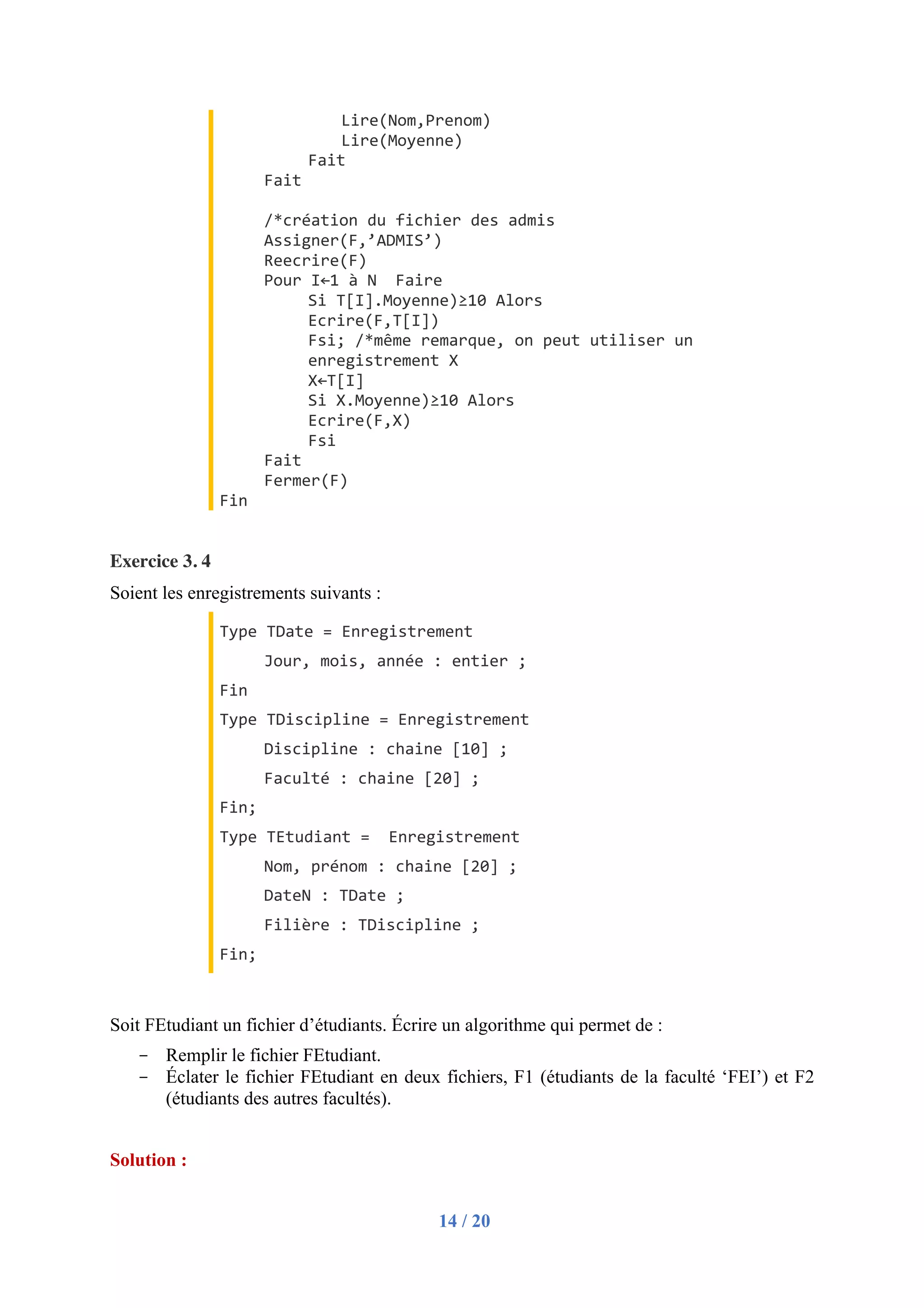 14 / 20
Lire(Nom,Prenom)
Lire(Moyenne)
Fait
Fait
/*création du fichier des admis
Assigner(F,’ADMIS’)
Reecrire(F)
Pour I←1 à N Faire
Si T[I].Moyenne)≥10 Alors
Ecrire(F,T[I])
Fsi; /*même remarque, on peut utiliser un
enregistrement X
X←T[I]
Si X.Moyenne)≥10 Alors
Ecrire(F,X)
Fsi
Fait
Fermer(F)
Fin
Exercice 3. 4
Soient les enregistrements suivants :
Type TDate = Enregistrement
Jour, mois, année : entier ;
Fin
Type TDiscipline = Enregistrement
Discipline : chaine [10] ;
Faculté : chaine [20] ;
Fin;
Type TEtudiant = Enregistrement
Nom, prénom : chaine [20] ;
DateN : TDate ;
Filière : TDiscipline ;
Fin;
Soit FEtudiant un fichier d’étudiants. Écrire un algorithme qui permet de :
- Remplir le fichier FEtudiant.
- Éclater le fichier FEtudiant en deux fichiers, F1 (étudiants de la faculté ‘FEI’) et F2
(étudiants des autres facultés).
Solution :
 