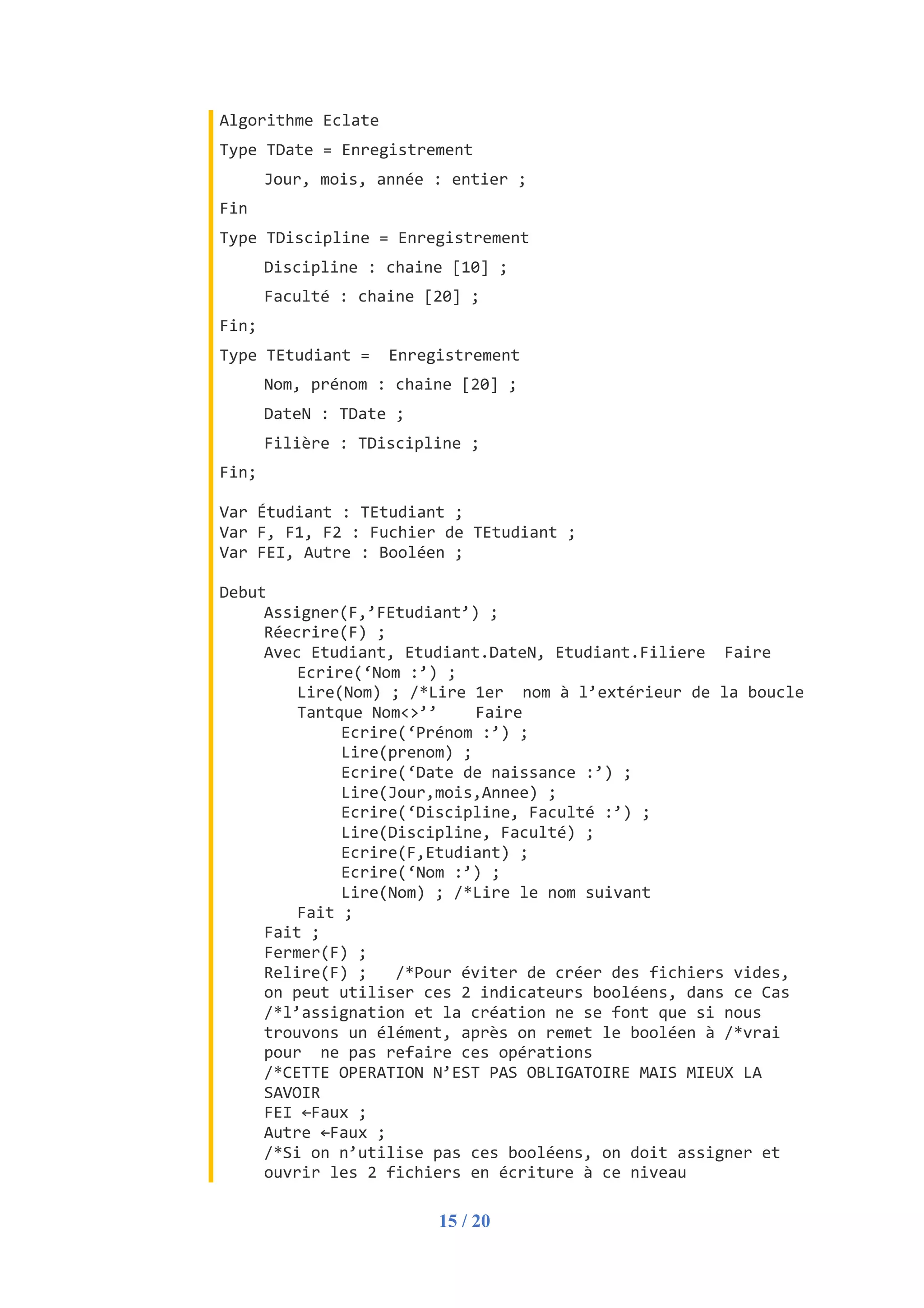 15 / 20
Algorithme Eclate
Type TDate = Enregistrement
Jour, mois, année : entier ;
Fin
Type TDiscipline = Enregistrement
Discipline : chaine [10] ;
Faculté : chaine [20] ;
Fin;
Type TEtudiant = Enregistrement
Nom, prénom : chaine [20] ;
DateN : TDate ;
Filière : TDiscipline ;
Fin;
Var Étudiant : TEtudiant ;
Var F, F1, F2 : Fuchier de TEtudiant ;
Var FEI, Autre : Booléen ;
Debut
Assigner(F,’FEtudiant’) ;
Réecrire(F) ;
Avec Etudiant, Etudiant.DateN, Etudiant.Filiere Faire
Ecrire(‘Nom :’) ;
Lire(Nom) ; /*Lire 1er nom à l’extérieur de la boucle
Tantque Nom<>’’ Faire
Ecrire(‘Prénom :’) ;
Lire(prenom) ;
Ecrire(‘Date de naissance :’) ;
Lire(Jour,mois,Annee) ;
Ecrire(‘Discipline, Faculté :’) ;
Lire(Discipline, Faculté) ;
Ecrire(F,Etudiant) ;
Ecrire(‘Nom :’) ;
Lire(Nom) ; /*Lire le nom suivant
Fait ;
Fait ;
Fermer(F) ;
Relire(F) ; /*Pour éviter de créer des fichiers vides,
on peut utiliser ces 2 indicateurs booléens, dans ce Cas
/*l’assignation et la création ne se font que si nous
trouvons un élément, après on remet le booléen à /*vrai
pour ne pas refaire ces opérations
/*CETTE OPERATION N’EST PAS OBLIGATOIRE MAIS MIEUX LA
SAVOIR
FEI ←Faux ;
Autre ←Faux ;
/*Si on n’utilise pas ces booléens, on doit assigner et
ouvrir les 2 fichiers en écriture à ce niveau
 