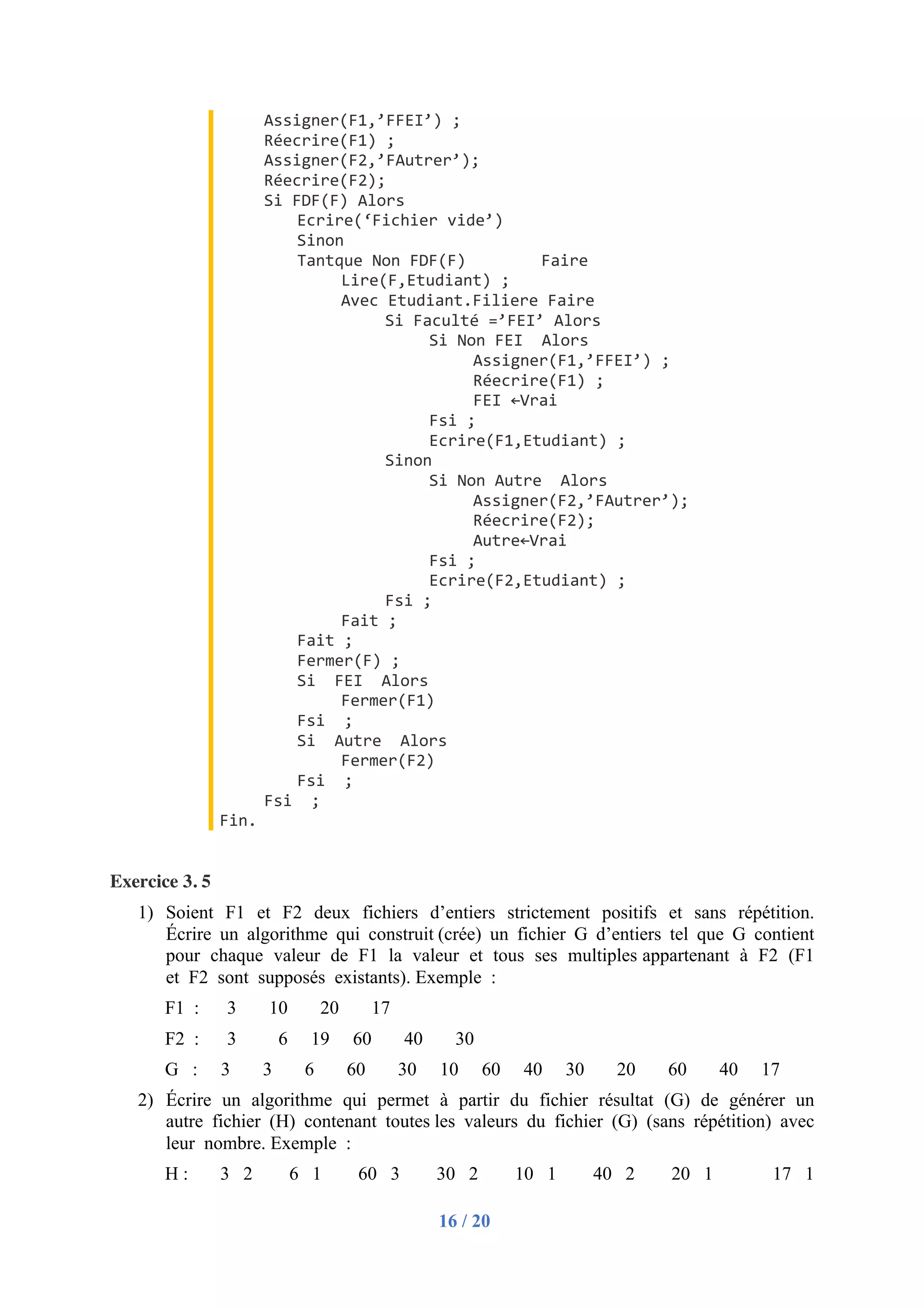 16 / 20
Assigner(F1,’FFEI’) ;
Réecrire(F1) ;
Assigner(F2,’FAutrer’);
Réecrire(F2);
Si FDF(F) Alors
Ecrire(‘Fichier vide’)
Sinon
Tantque Non FDF(F) Faire
Lire(F,Etudiant) ;
Avec Etudiant.Filiere Faire
Si Faculté =’FEI’ Alors
Si Non FEI Alors
Assigner(F1,’FFEI’) ;
Réecrire(F1) ;
FEI ←Vrai
Fsi ;
Ecrire(F1,Etudiant) ;
Sinon
Si Non Autre Alors
Assigner(F2,’FAutrer’);
Réecrire(F2);
Autre←Vrai
Fsi ;
Ecrire(F2,Etudiant) ;
Fsi ;
Fait ;
Fait ;
Fermer(F) ;
Si FEI Alors
Fermer(F1)
Fsi ;
Si Autre Alors
Fermer(F2)
Fsi ;
Fsi ;
Fin.
Exercice 3. 5
1) Soient F1 et F2 deux fichiers d’entiers strictement positifs et sans répétition.
Écrire un algorithme qui construit (crée) un fichier G d’entiers tel que G contient
pour chaque valeur de F1 la valeur et tous ses multiples appartenant à F2 (F1
et F2 sont supposés existants). Exemple :
F1 : 3 10 20 17
F2 : 3 6 19 60 40 30
G : 3 3 6 60 30 10 60 40 30 20 60 40 17
2) Écrire un algorithme qui permet à partir du fichier résultat (G) de générer un
autre fichier (H) contenant toutes les valeurs du fichier (G) (sans répétition) avec
leur nombre. Exemple :
H : 3 2 6 1 60 3 30 2 10 1 40 2 20 1 17 1
 