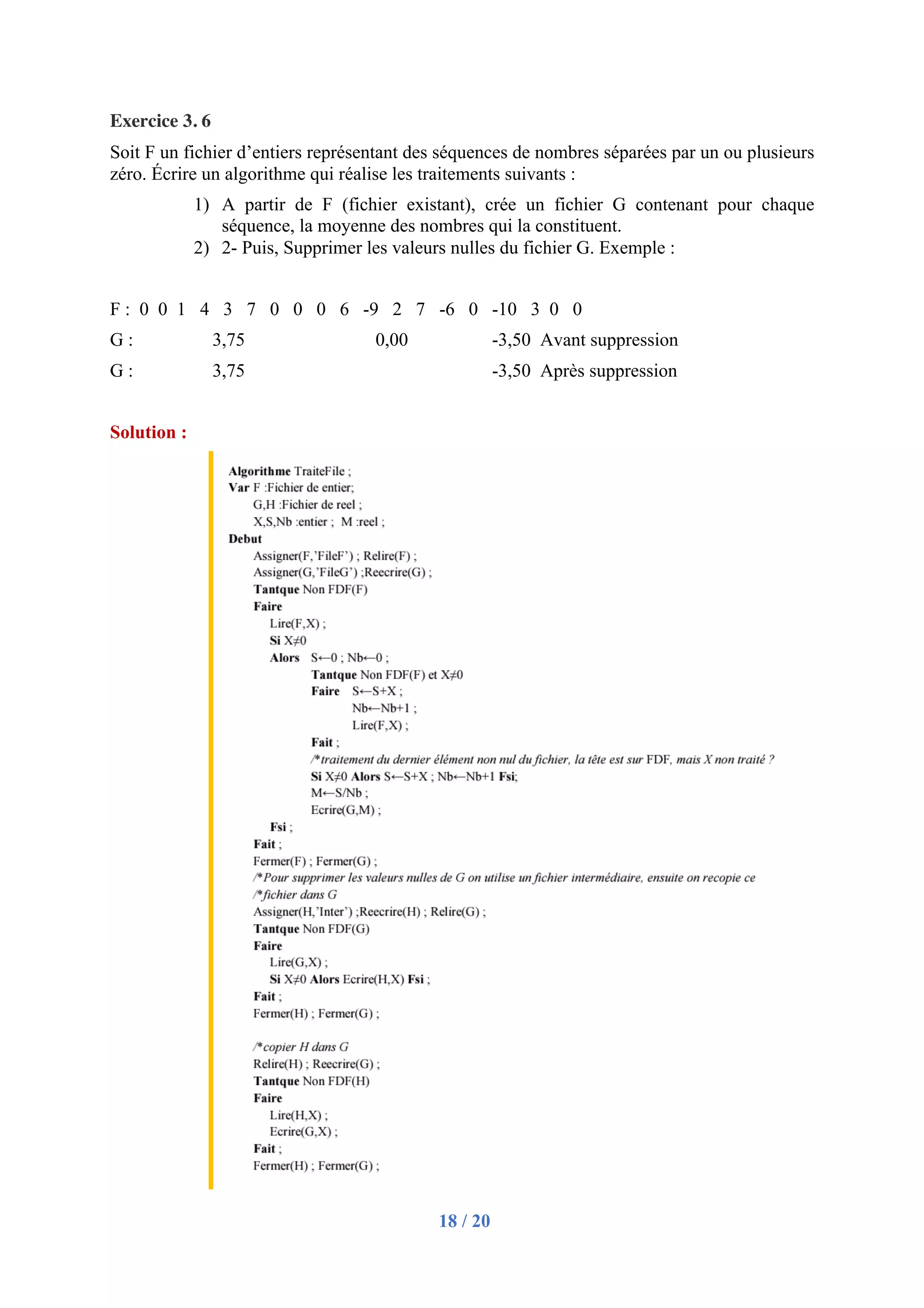 18 / 20
Exercice 3. 6
Soit F un fichier d’entiers représentant des séquences de nombres séparées par un ou plusieurs
zéro. Écrire un algorithme qui réalise les traitements suivants :
1) A partir de F (fichier existant), crée un fichier G contenant pour chaque
séquence, la moyenne des nombres qui la constituent.
2) 2- Puis, Supprimer les valeurs nulles du fichier G. Exemple :
F : 0 0 1 4 3 7 0 0 0 6 -9 2 7 -6 0 -10 3 0 0
G : 3,75 0,00 -3,50 Avant suppression
G : 3,75 -3,50 Après suppression
Solution :
 