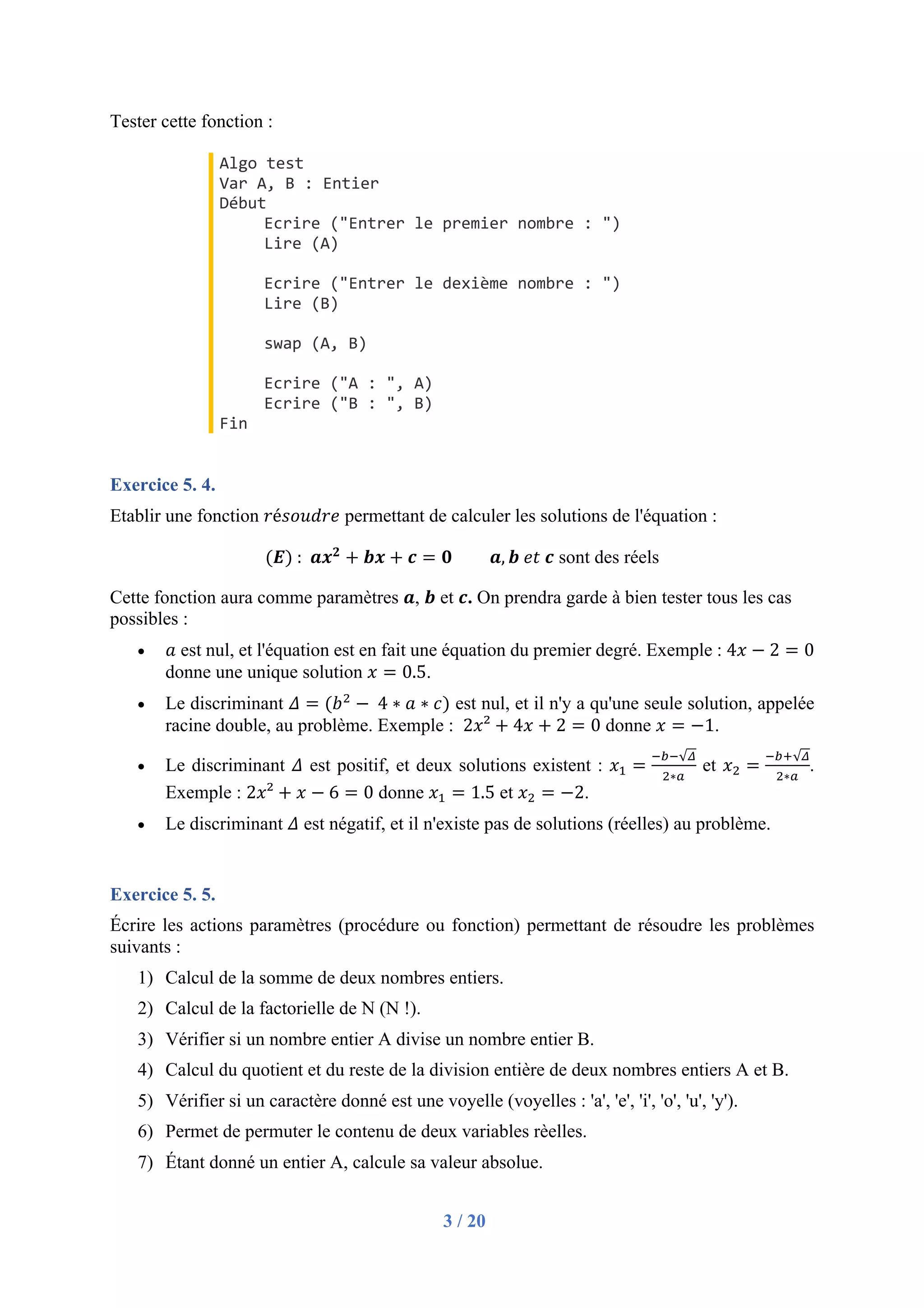 3 / 20
Tester cette fonction :
Algo test
Var A, B : Entier
Début
Ecrire ("Entrer le premier nombre : ")
Lire (A)
Ecrire ("Entrer le dexième nombre : ")
Lire (B)
swap (A, B)
Ecrire ("A : ", A)
Ecrire ("B : ", B)
Fin
Exercice 5. 4.
Etablir une fonction 𝑟é𝑠𝑜𝑢𝑑𝑟𝑒 permettant de calculer les solutions de l'équation :
(𝑬)	:		𝒂𝒙𝟐
+ 𝒃𝒙 + 𝒄 = 𝟎 𝒂, 𝒃	𝑒𝑡	𝒄 sont des réels
Cette fonction aura comme paramètres 𝒂, 𝒃 et 𝒄. On prendra garde à bien tester tous les cas
possibles :
• 𝑎 est nul, et l'équation est en fait une équation du premier degré. Exemple : 4𝑥 − 2 = 0
donne une unique solution 𝑥 = 0.5.
• Le discriminant 𝛥 = (𝑏"
− 	4 ∗ 𝑎 ∗ 𝑐) est nul, et il n'y a qu'une seule solution, appelée
racine double, au problème. Exemple : 2𝑥² + 4𝑥 + 2 = 0 donne 𝑥 = −1.
• Le discriminant 𝛥 est positif, et deux solutions existent : 𝑥# =
$%$√'
"∗)
et 𝑥" =
$%*√'
"∗)
.
Exemple : 2𝑥² + 𝑥 − 6 = 0 donne 𝑥# = 1.5 et 𝑥" = −2.
• Le discriminant 𝛥 est négatif, et il n'existe pas de solutions (réelles) au problème.
Exercice 5. 5.
Écrire les actions paramètres (procédure ou fonction) permettant de résoudre les problèmes
suivants :
1) Calcul de la somme de deux nombres entiers.
2) Calcul de la factorielle de N (N !).
3) Vérifier si un nombre entier A divise un nombre entier B.
4) Calcul du quotient et du reste de la division entière de deux nombres entiers A et B.
5) Vérifier si un caractère donné est une voyelle (voyelles : 'a', 'e', 'i', 'o', 'u', 'y').
6) Permet de permuter le contenu de deux variables rèelles.
7) Étant donné un entier A, calcule sa valeur absolue.
 