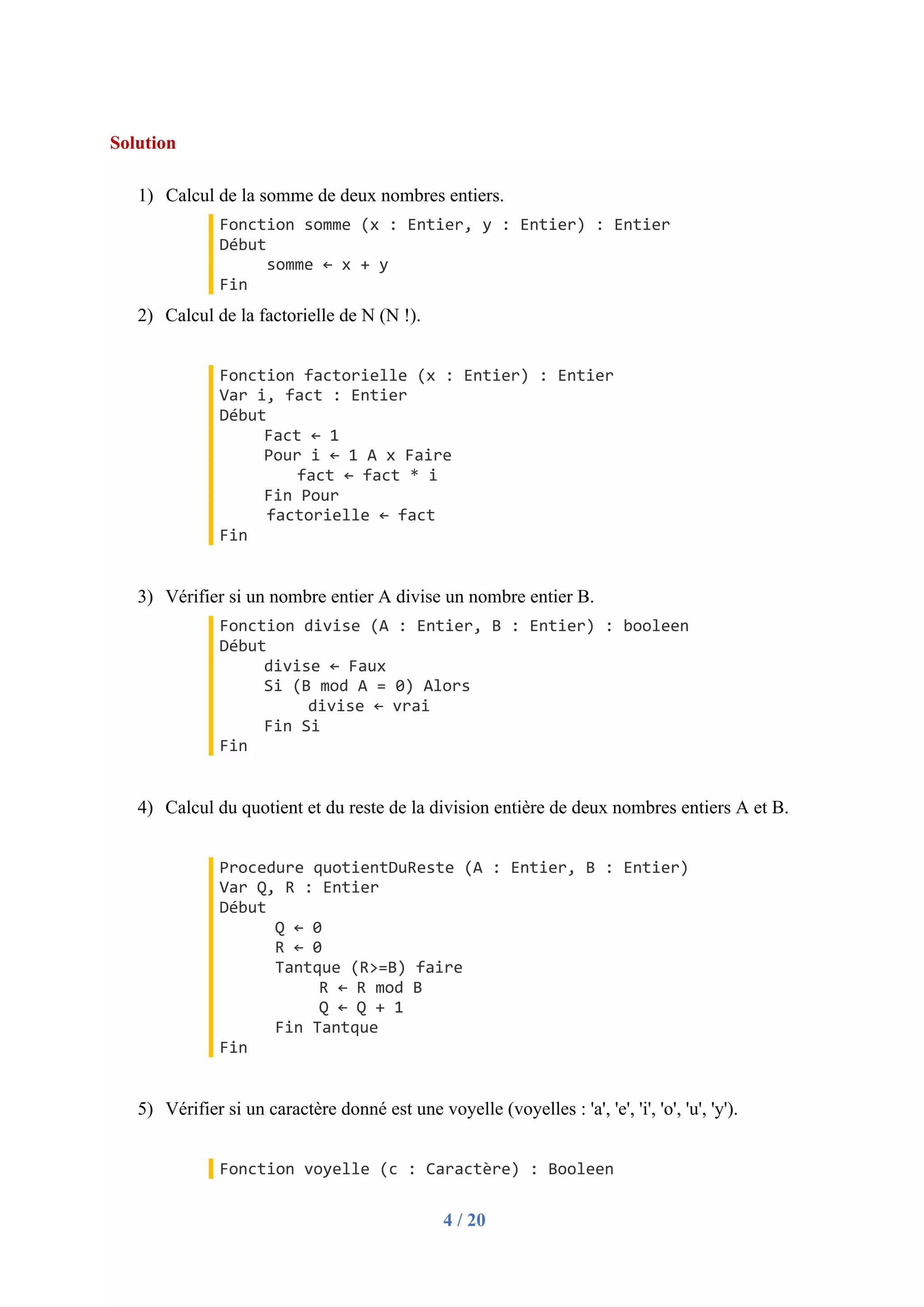 4 / 20
Solution
1) Calcul de la somme de deux nombres entiers.
Fonction somme (x : Entier, y : Entier) : Entier
Début
somme ← x + y
Fin
2) Calcul de la factorielle de N (N !).
Fonction factorielle (x : Entier) : Entier
Var i, fact : Entier
Début
Fact ← 1
Pour i ← 1 A x Faire
fact ← fact * i
Fin Pour
factorielle ← fact
Fin
3) Vérifier si un nombre entier A divise un nombre entier B.
Fonction divise (A : Entier, B : Entier) : booleen
Début
divise ← Faux
Si (B mod A = 0) Alors
divise ← vrai
Fin Si
Fin
4) Calcul du quotient et du reste de la division entière de deux nombres entiers A et B.
Procedure quotientDuReste (A : Entier, B : Entier)
Var Q, R : Entier
Début
Q ← 0
R ← 0
Tantque (R>=B) faire
R ← R mod B
Q ← Q + 1
Fin Tantque
Fin
5) Vérifier si un caractère donné est une voyelle (voyelles : 'a', 'e', 'i', 'o', 'u', 'y').
Fonction voyelle (c : Caractère) : Booleen
 
