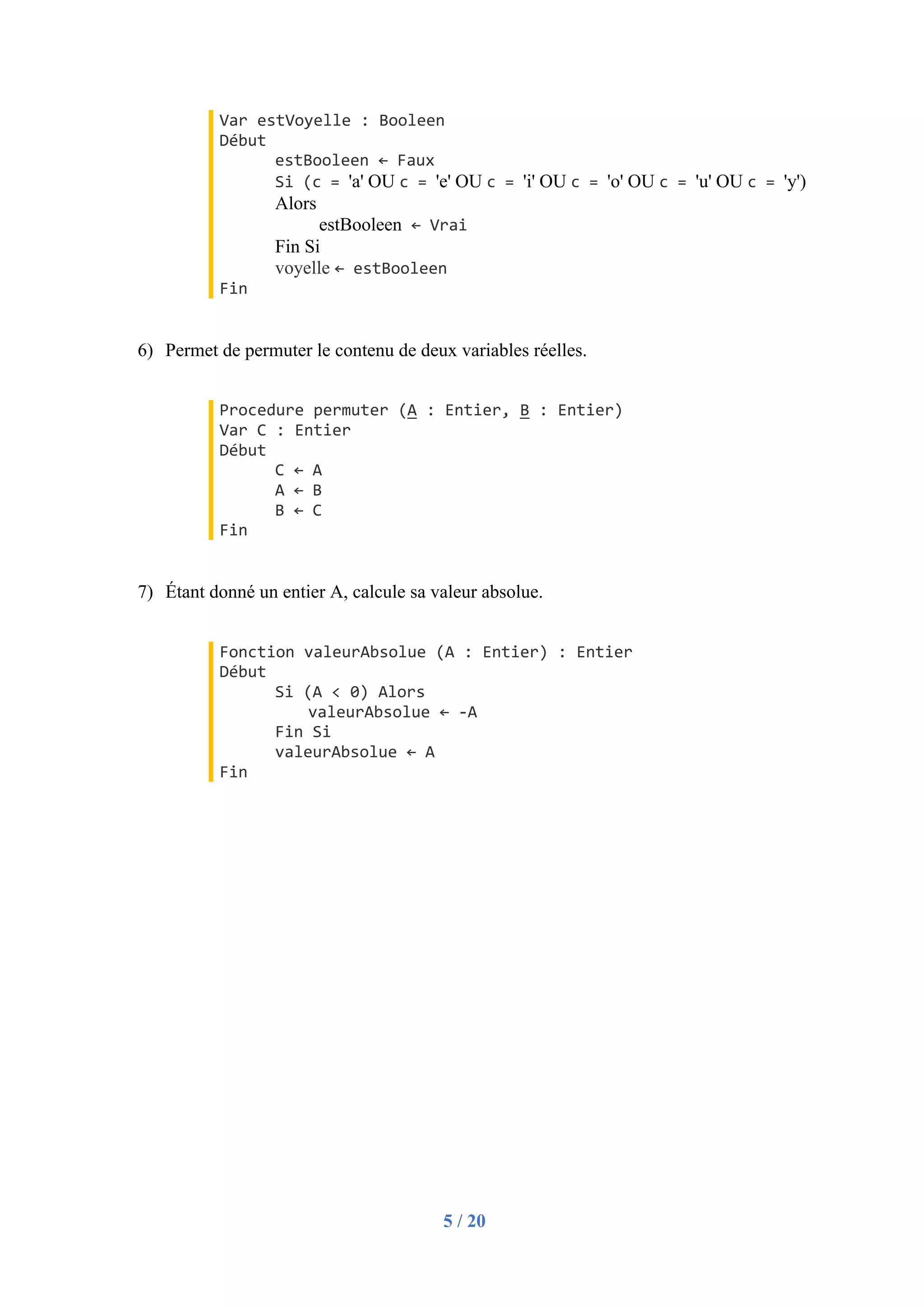 5 / 20
Var estVoyelle : Booleen
Début
estBooleen ← Faux
Si (c = 'a' OU c = 'e' OU c = 'i' OU c = 'o' OU c = 'u' OU c = 'y')
Alors
estBooleen ← Vrai
Fin Si
voyelle ← estBooleen
Fin
6) Permet de permuter le contenu de deux variables réelles.
Procedure permuter (A : Entier, B : Entier)
Var C : Entier
Début
C ← A
A ← B
B ← C
Fin
7) Étant donné un entier A, calcule sa valeur absolue.
Fonction valeurAbsolue (A : Entier) : Entier
Début
Si (A < 0) Alors
valeurAbsolue ← -A
Fin Si
valeurAbsolue ← A
Fin
 