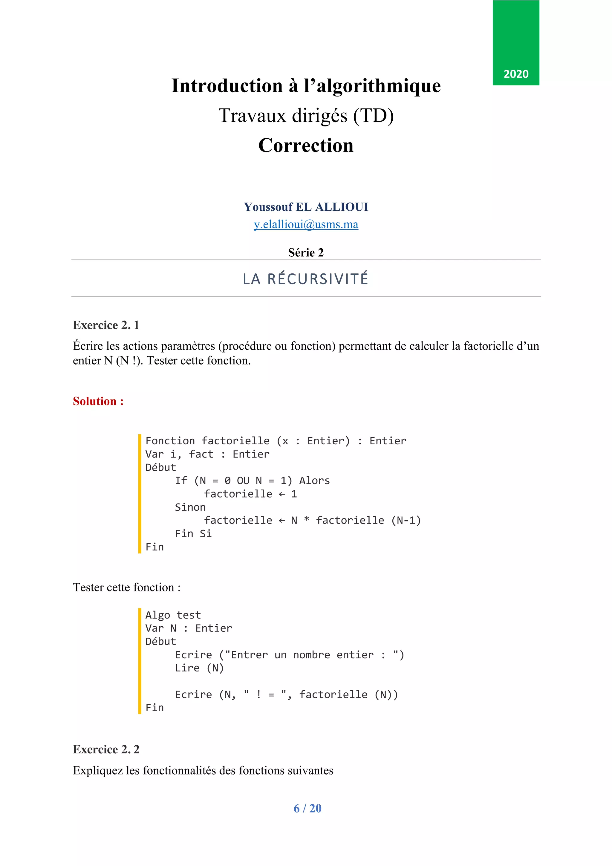6 / 20
Introduction à l’algorithmique
Travaux dirigés (TD)
Correction
Youssouf EL ALLIOUI
p
y.elallioui@usms.ma
Série 2
LA RÉCURSIVITÉ
Exercice 2. 1
Écrire les actions paramètres (procédure ou fonction) permettant de calculer la factorielle d’un
entier N (N !). Tester cette fonction.
Solution :
Fonction factorielle (x : Entier) : Entier
Var i, fact : Entier
Début
If (N = 0 OU N = 1) Alors
factorielle ← 1
Sinon
factorielle ← N * factorielle (N-1)
Fin Si
Fin
Tester cette fonction :
Algo test
Var N : Entier
Début
Ecrire ("Entrer un nombre entier : ")
Lire (N)
Ecrire (N, " ! = ", factorielle (N))
Fin
Exercice 2. 2
Expliquez les fonctionnalités des fonctions suivantes
2020
 