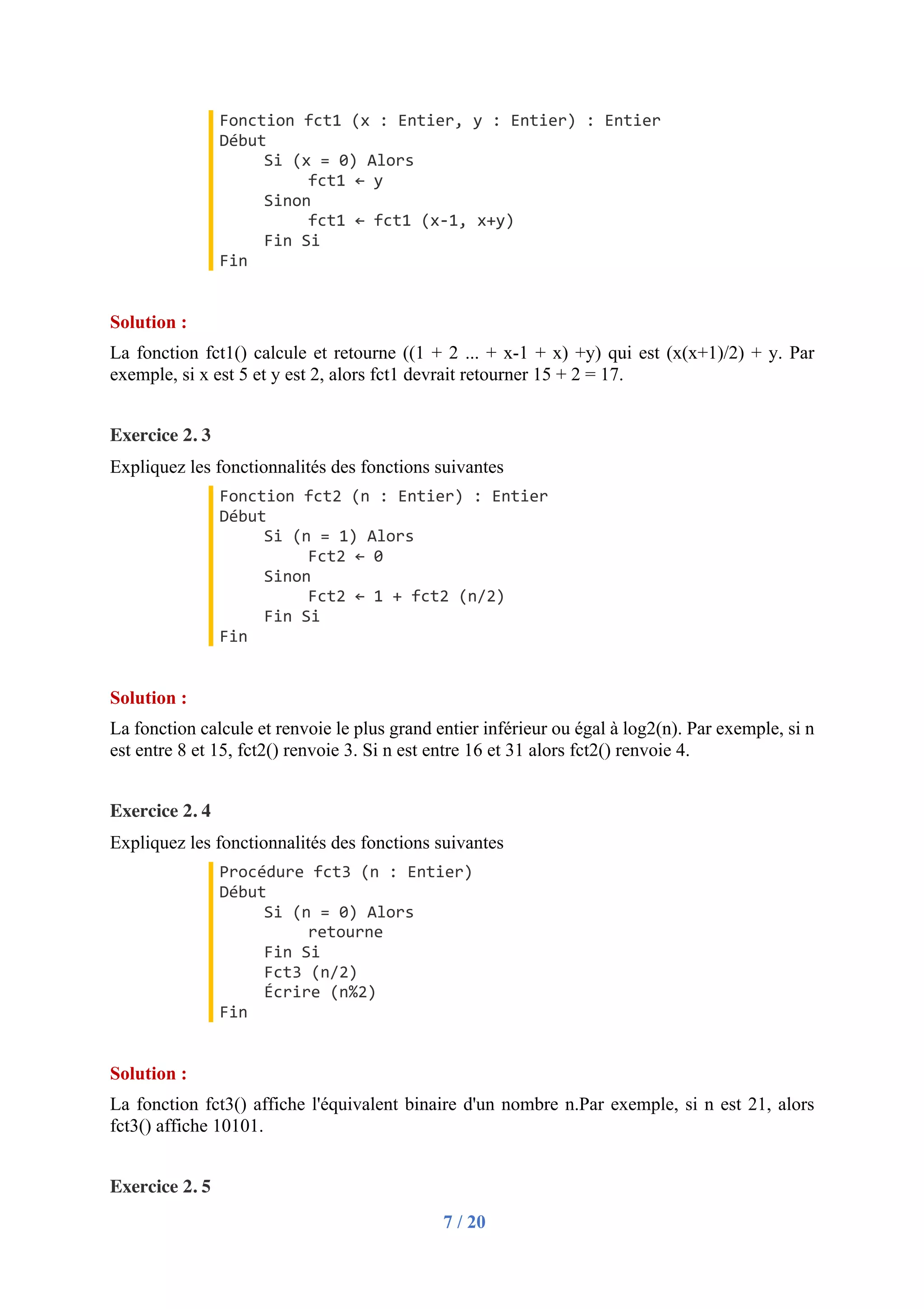 7 / 20
Fonction fct1 (x : Entier, y : Entier) : Entier
Début
Si (x = 0) Alors
fct1 ← y
Sinon
fct1 ← fct1 (x-1, x+y)
Fin Si
Fin
Solution :
La fonction fct1() calcule et retourne ((1 + 2 ... + x-1 + x) +y) qui est (x(x+1)/2) + y. Par
exemple, si x est 5 et y est 2, alors fct1 devrait retourner 15 + 2 = 17.
Exercice 2. 3
Expliquez les fonctionnalités des fonctions suivantes
Fonction fct2 (n : Entier) : Entier
Début
Si (n = 1) Alors
Fct2 ← 0
Sinon
Fct2 ← 1 + fct2 (n/2)
Fin Si
Fin
Solution :
La fonction calcule et renvoie le plus grand entier inférieur ou égal à log2(n). Par exemple, si n
est entre 8 et 15, fct2() renvoie 3. Si n est entre 16 et 31 alors fct2() renvoie 4.
Exercice 2. 4
Expliquez les fonctionnalités des fonctions suivantes
Procédure fct3 (n : Entier)
Début
Si (n = 0) Alors
retourne
Fin Si
Fct3 (n/2)
Écrire (n%2)
Fin
Solution :
La fonction fct3() affiche l'équivalent binaire d'un nombre n.Par exemple, si n est 21, alors
fct3() affiche 10101.
Exercice 2. 5
 