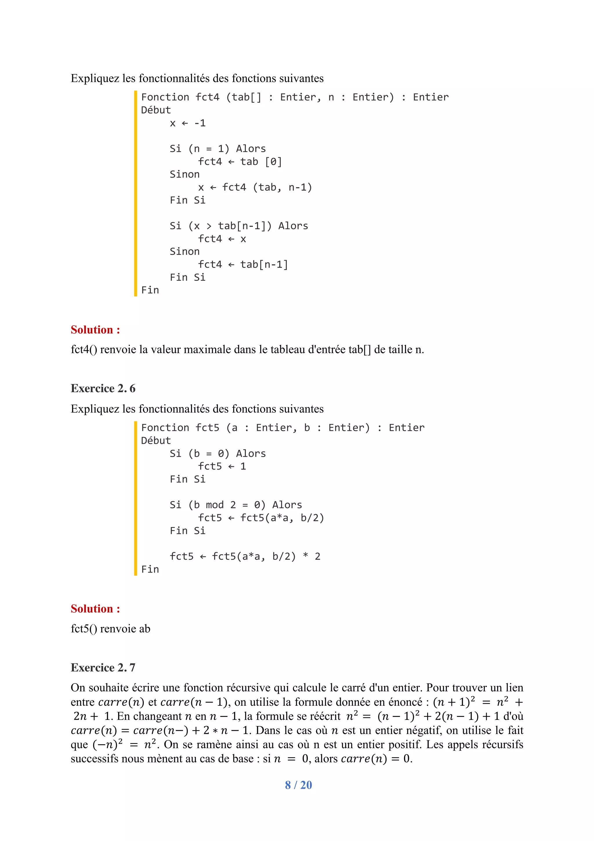 8 / 20
Expliquez les fonctionnalités des fonctions suivantes
Fonction fct4 (tab[] : Entier, n : Entier) : Entier
Début
x ← -1
Si (n = 1) Alors
fct4 ← tab [0]
Sinon
x ← fct4 (tab, n-1)
Fin Si
Si (x > tab[n-1]) Alors
fct4 ← x
Sinon
fct4 ← tab[n-1]
Fin Si
Fin
Solution :
fct4() renvoie la valeur maximale dans le tableau d'entrée tab[] de taille n.
Exercice 2. 6
Expliquez les fonctionnalités des fonctions suivantes
Fonction fct5 (a : Entier, b : Entier) : Entier
Début
Si (b = 0) Alors
fct5 ← 1
Fin Si
Si (b mod 2 = 0) Alors
fct5 ← fct5(a*a, b/2)
Fin Si
fct5 ← fct5(a*a, b/2) * 2
Fin
Solution :
fct5() renvoie ab
Exercice 2. 7
On souhaite écrire une fonction récursive qui calcule le carré d'un entier. Pour trouver un lien
entre 𝑐𝑎𝑟𝑟𝑒(𝑛) et 𝑐𝑎𝑟𝑟𝑒(𝑛 − 1), on utilise la formule donnée en énoncé : (𝑛 + 1)"
	=	𝑛"
	+
	2𝑛 + 	1. En changeant 𝑛 en 𝑛 − 1, la formule se réécrit 	𝑛"
=	(𝑛 − 1)"
+ 2(𝑛 − 1) + 1 d'où
𝑐𝑎𝑟𝑟𝑒(𝑛) = 𝑐𝑎𝑟𝑟𝑒(𝑛−) + 2 ∗ 𝑛 − 1. Dans le cas où 𝑛 est un entier négatif, on utilise le fait
que (−𝑛)"
	=	𝑛"
. On se ramène ainsi au cas où n est un entier positif. Les appels récursifs
successifs nous mènent au cas de base : si 𝑛	 = 	0, alors 𝑐𝑎𝑟𝑟𝑒(𝑛) = 0.
 