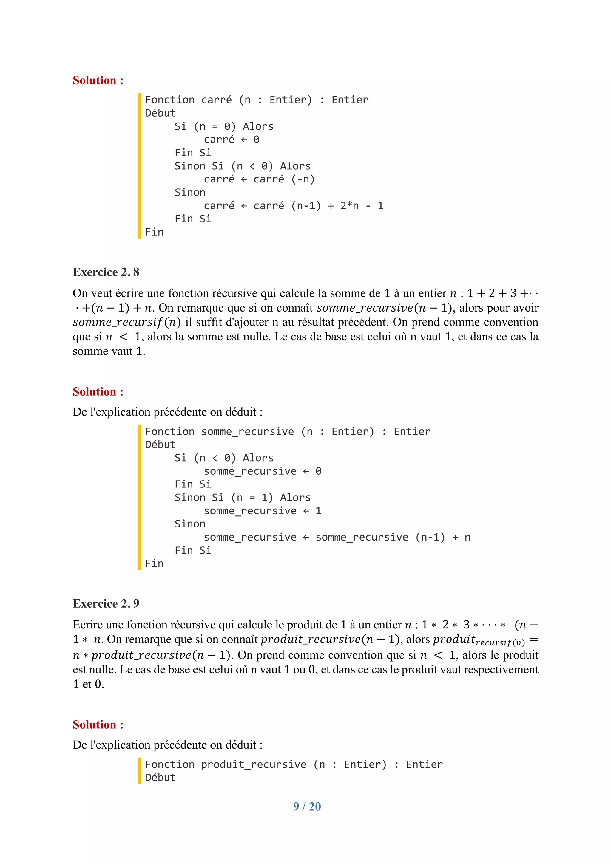 9 / 20
Solution :
Fonction carré (n : Entier) : Entier
Début
Si (n = 0) Alors
carré ← 0
Fin Si
Sinon Si (n < 0) Alors
carré ← carré (-n)
Sinon
carré ← carré (n-1) + 2*n - 1
Fin Si
Fin
Exercice 2. 8
On veut écrire une fonction récursive qui calcule la somme de 1 à un entier 𝑛 : 1 + 2 + 3 +·	·
	· +(𝑛 − 1) + 𝑛. On remarque que si on connaît 𝑠𝑜𝑚𝑚𝑒_𝑟𝑒𝑐𝑢𝑟𝑠𝑖𝑣𝑒(𝑛 − 1), alors pour avoir
𝑠𝑜𝑚𝑚𝑒_𝑟𝑒𝑐𝑢𝑟𝑠𝑖𝑓(𝑛) il suffit d'ajouter n au résultat précédent. On prend comme convention
que si 𝑛	 < 	1, alors la somme est nulle. Le cas de base est celui où n vaut 1, et dans ce cas la
somme vaut 1.
Solution :
De l'explication précédente on déduit :
Fonction somme_recursive (n : Entier) : Entier
Début
Si (n < 0) Alors
somme_recursive ← 0
Fin Si
Sinon Si (n = 1) Alors
somme_recursive ← 1
Sinon
somme_recursive ← somme_recursive (n-1) + n
Fin Si
Fin
Exercice 2. 9
Ecrire une fonction récursive qui calcule le produit de 1 à un entier 𝑛 : 1 ∗ 	2 ∗ 	3 ∗	·	·	·	∗		(𝑛 −
1 ∗ 	𝑛. On remarque que si on connaît 𝑝𝑟𝑜𝑑𝑢𝑖𝑡_𝑟𝑒𝑐𝑢𝑟𝑠𝑖𝑣𝑒(𝑛 − 1), alors 𝑝𝑟𝑜𝑑𝑢𝑖𝑡+,-.+/01(3) =
𝑛 ∗ 𝑝𝑟𝑜𝑑𝑢𝑖𝑡_𝑟𝑒𝑐𝑢𝑟𝑠𝑖𝑣𝑒(𝑛 − 1). On prend comme convention que si 𝑛	 < 	1, alors le produit
est nulle. Le cas de base est celui où n vaut 1 ou 0, et dans ce cas le produit vaut respectivement
1 et 0.
Solution :
De l'explication précédente on déduit :
Fonction produit_recursive (n : Entier) : Entier
Début
 