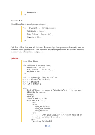 13 / 20
Fermer(G) ;
Fin
Exercice 3. 3
Considérons le type enregistrement suivant :
Type Étudiant = Enregistrement
Matricule : Entier ;
Nom, Prénom : Chaine [20] ;
Moyenne : Réel ;
Fin;
Soit T un tableau d’au plus 100 étudiants. Écrire un algorithme permettant de recopier tous les
étudiants admis appartenant à T dans un fichier ADMIS de type étudiant. Un étudiant est admis
si sa moyenne est supérieure ou égale 10.
Solution :
Algorithme Étude
Type Étudiant = Enregistrement
Matricule : entier
Nom, Prénom : chaine [20] ;
Moyenne : réel
Fin
Var T : Tableau[1..100] de Étudiant
Var F : Fichier de Étudiant
Var X : Étudiant
Var I,N : Entier ;
Debut
Ecrire(‘Donner le nombre d’’etudiants’) ; /*lecture des
éléments du tableau
Repeter
Lire(N)
Jusqu’à N>0 et N≤100
Pour I←1 à N Faire
Avec X
Faire
Lire(Matricule)
Lire(Nom,Prenom)
Lire(Moyenne)
Fait
T[I]←X ; /*On peut utiliser directement T[I] et on
évite l’affectation ( en bleu )
Avec T[I]
Faire Lire(Matricule)
 
