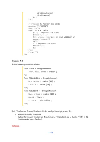 14 / 20
Lire(Nom,Prenom)
Lire(Moyenne)
Fait
Fait
/*création du fichier des admis
Assigner(F,’ADMIS’)
Reecrire(F)
Pour I←1 à N Faire
Si T[I].Moyenne)≥10 Alors
Ecrire(F,T[I])
Fsi; /*même remarque, on peut utiliser un
enregistrement X
X←T[I]
Si X.Moyenne)≥10 Alors
Ecrire(F,X)
Fsi
Fait
Fermer(F)
Fin
Exercice 3. 4
Soient les enregistrements suivants :
Type TDate = Enregistrement
Jour, mois, année : entier ;
Fin
Type TDiscipline = Enregistrement
Discipline : chaine [10] ;
Faculté : chaine [20] ;
Fin;
Type TEtudiant = Enregistrement
Nom, prénom : chaine [20] ;
DateN : TDate ;
Filière : TDiscipline ;
Fin;
Soit FEtudiant un fichier d’étudiants. Écrire un algorithme qui permet de :
- Remplir le fichier FEtudiant.
- Éclater le fichier FEtudiant en deux fichiers, F1 (étudiants de la faculté ‘FEI’) et F2
(étudiants des autres facultés).
Solution :
 