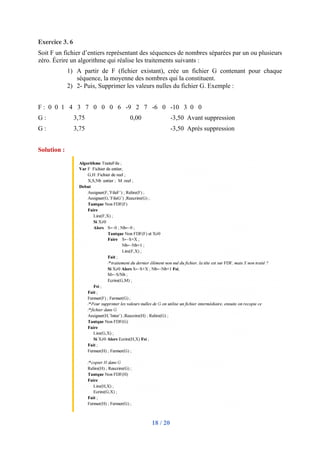 18 / 20
Exercice 3. 6
Soit F un fichier d’entiers représentant des séquences de nombres séparées par un ou plusieurs
zéro. Écrire un algorithme qui réalise les traitements suivants :
1) A partir de F (fichier existant), crée un fichier G contenant pour chaque
séquence, la moyenne des nombres qui la constituent.
2) 2- Puis, Supprimer les valeurs nulles du fichier G. Exemple :
F : 0 0 1 4 3 7 0 0 0 6 -9 2 7 -6 0 -10 3 0 0
G : 3,75 0,00 -3,50 Avant suppression
G : 3,75 -3,50 Après suppression
Solution :
 