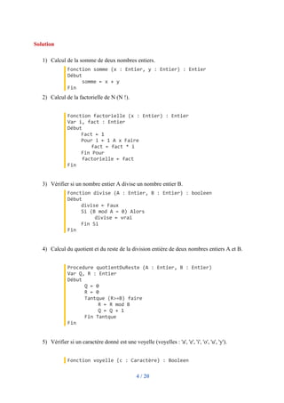 4 / 20
Solution
1) Calcul de la somme de deux nombres entiers.
Fonction somme (x : Entier, y : Entier) : Entier
Début
somme ← x + y
Fin
2) Calcul de la factorielle de N (N !).
Fonction factorielle (x : Entier) : Entier
Var i, fact : Entier
Début
Fact ← 1
Pour i ← 1 A x Faire
fact ← fact * i
Fin Pour
factorielle ← fact
Fin
3) Vérifier si un nombre entier A divise un nombre entier B.
Fonction divise (A : Entier, B : Entier) : booleen
Début
divise ← Faux
Si (B mod A = 0) Alors
divise ← vrai
Fin Si
Fin
4) Calcul du quotient et du reste de la division entière de deux nombres entiers A et B.
Procedure quotientDuReste (A : Entier, B : Entier)
Var Q, R : Entier
Début
Q ← 0
R ← 0
Tantque (R>=B) faire
R ← R mod B
Q ← Q + 1
Fin Tantque
Fin
5) Vérifier si un caractère donné est une voyelle (voyelles : 'a', 'e', 'i', 'o', 'u', 'y').
Fonction voyelle (c : Caractère) : Booleen
 
