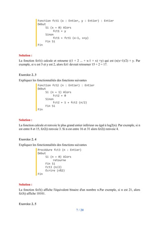 7 / 20
Fonction fct1 (x : Entier, y : Entier) : Entier
Début
Si (x = 0) Alors
fct1 ← y
Sinon
fct1 ← fct1 (x-1, x+y)
Fin Si
Fin
Solution :
La fonction fct1() calcule et retourne ((1 + 2 ... + x-1 + x) +y) qui est (x(x+1)/2) + y. Par
exemple, si x est 5 et y est 2, alors fct1 devrait retourner 15 + 2 = 17.
Exercice 2. 3
Expliquez les fonctionnalités des fonctions suivantes
Fonction fct2 (n : Entier) : Entier
Début
Si (n = 1) Alors
Fct2 ← 0
Sinon
Fct2 ← 1 + fct2 (n/2)
Fin Si
Fin
Solution :
La fonction calcule et renvoie le plus grand entier inférieur ou égal à log2(n). Par exemple, si n
est entre 8 et 15, fct2() renvoie 3. Si n est entre 16 et 31 alors fct2() renvoie 4.
Exercice 2. 4
Expliquez les fonctionnalités des fonctions suivantes
Procédure fct3 (n : Entier)
Début
Si (n = 0) Alors
retourne
Fin Si
Fct3 (n/2)
Écrire (n%2)
Fin
Solution :
La fonction fct3() affiche l'équivalent binaire d'un nombre n.Par exemple, si n est 21, alors
fct3() affiche 10101.
Exercice 2. 5
 