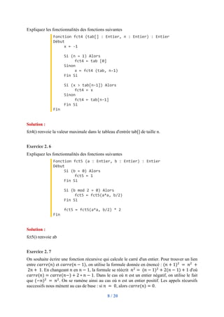 8 / 20
Expliquez les fonctionnalités des fonctions suivantes
Fonction fct4 (tab[] : Entier, n : Entier) : Entier
Début
x ← -1
Si (n = 1) Alors
fct4 ← tab [0]
Sinon
x ← fct4 (tab, n-1)
Fin Si
Si (x > tab[n-1]) Alors
fct4 ← x
Sinon
fct4 ← tab[n-1]
Fin Si
Fin
Solution :
fct4() renvoie la valeur maximale dans le tableau d'entrée tab[] de taille n.
Exercice 2. 6
Expliquez les fonctionnalités des fonctions suivantes
Fonction fct5 (a : Entier, b : Entier) : Entier
Début
Si (b = 0) Alors
fct5 ← 1
Fin Si
Si (b mod 2 = 0) Alors
fct5 ← fct5(a*a, b/2)
Fin Si
fct5 ← fct5(a*a, b/2) * 2
Fin
Solution :
fct5() renvoie ab
Exercice 2. 7
On souhaite écrire une fonction récursive qui calcule le carré d'un entier. Pour trouver un lien
entre 𝑐𝑎𝑟𝑟𝑒(𝑛) et 𝑐𝑎𝑟𝑟𝑒(𝑛 − 1), on utilise la formule donnée en énoncé : (𝑛 + 1)"
	=	𝑛"
	+
	2𝑛 + 	1. En changeant 𝑛 en 𝑛 − 1, la formule se réécrit 	𝑛"
=	(𝑛 − 1)"
+ 2(𝑛 − 1) + 1 d'où
𝑐𝑎𝑟𝑟𝑒(𝑛) = 𝑐𝑎𝑟𝑟𝑒(𝑛−) + 2 ∗ 𝑛 − 1. Dans le cas où 𝑛 est un entier négatif, on utilise le fait
que (−𝑛)"
	=	𝑛"
. On se ramène ainsi au cas où n est un entier positif. Les appels récursifs
successifs nous mènent au cas de base : si 𝑛	 = 	0, alors 𝑐𝑎𝑟𝑟𝑒(𝑛) = 0.
 