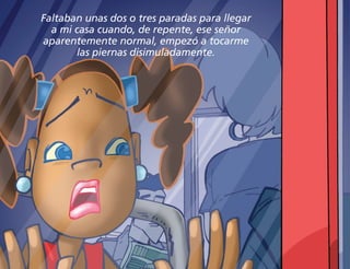 Faltaban unas dos o tres paradas para llegar
a mi casa cuando, de repente, ese señor
aparentemente normal, empezó a tocarme
las piernas disimuladamente.
 