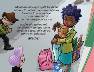 Mi madre dice que ojalá todas las
niñas y los niños que sufren abusos
hicieran lo que yo hice:
correr para huir y
contar para pedir ayuda.
Nadie, ni siquiera mis
familiares y amigos, tiene
derecho a tocar mi cuerpo
contra mi voluntad.
¡Nadie!
 