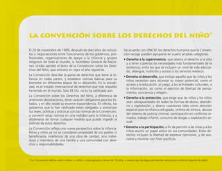 la convención sobre los derechos del niño*
* La Convención define como «niña» o «niño» a toda persona menor de 18 años, a menos que las leyes pertinentes reconozcan antes la mayoría de edad.
El 20 de noviembre de 1989, después de diez años de consul-
tas y negociaciones entre funcionarios de los gobiernos, pro-
fesionales, organizaciones de apoyo a la infancia y grupos
religiosos de todo el mundo, la Asamblea General de Nacio-
nes Unidas aprobó el texto de la Convención sobre los Dere-
chos del Niño, que entraría en vigor el año siguiente.
La Convención describe la gama de derechos que tiene la in-
fancia en todas partes, y establece normas básicas para su
bienestar en diferentes etapas de su desarrollo. En la actuali-
dad, es el tratado internacional de derechos que más respaldo
ha tenido en el mundo. Solo EE.UU. no lo ha ratificado aún.
La Convención sobre los Derechos del Niño, a diferencia de
anteriores declaraciones, tiene carácter obligatorio para los Es-
tados, y en ello reside su enorme trascendencia. En efecto, los
gobiernos que la han ratificado están obligados a armonizar
sus leyes, políticas y prácticas con las normas de la Convención;
a convertir estas normas en una realidad para la infancia; y a
abstenerse de tomar cualquier medida que pueda impedir el
disfrute de estos derechos.
La Convención refleja una nueva perspectiva sobre la infancia:
Niñas y niños ya no se consideran propiedad de sus padres ni
beneficiarios indefensos de una obra de caridad, sino indivi-
duos y miembros de una familia y una comunidad con dere-
chos y responsabilidades.
De acuerdo con UNICEF, los derechos humanos que la Conven-
ción recoge pueden agruparse en cuatro amplias categorías:
• Derecho a la supervivencia, que abarca el derecho a la vida
y a tener cubiertas las necesidades más fundamentales de la
existencia, entre las que se incluyen un nivel de vida adecua-
do, albergue, nutrición y acceso a los servicios médicos.
• Derecho al desarrollo, que incluye aquello que las niñas y los
niños necesitan para alcanzar su mayor potencial, como el
acceso a la educación, al juego, a las actividades culturales, a
la información, así como el ejercicio de libertad de pensa-
miento, conciencia y religión.
• Derecho a la protección, que exige que las niñas y los niños
sean salvaguardados de todas las formas de abuso, abando-
no y explotación, y abarca cuestiones tales como atención
especial para la infancia refugiada, víctima de tortura, abusos
del sistema de justicia criminal, participación en conflictos ar-
mados, trabajo infantil, consumo de drogas y explotación se-
xual.
• Derecho a la participación, a fin de permitir a las niñas y a los
niños asumir un papel activo en sus comunidades. Estos de-
rechos incluyen la libertad de expresar opiniones, y de aso-
ciarse y reunirse con fines pacíficos.
 