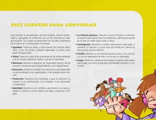 Para facilitar la comprensión de este Tratado, hemos sinteti-
zado y agrupado el contenido de sus 54 artículos en diez
enunciados, los cuales se desarrollan en los diez volúmenes
de la colección Cuentos para Conversar:
• Igualdad. Todas las niñas y niños tienen los mismos dere-
chos, y han de recibir cuidados especiales si sufren cual-
quier discapacidad.
• Salud. Derecho a que se les prevenga de las enfermedades
y se les facilite atención médica cuando la necesiten.
• Bienestar. Derecho a disponer de Seguridad Social y de los
recursos necesarios para desarrollarse y vivir dignamente.
• Educación. Derecho a recibir una educación que desarrolle
su personalidad y sus capacidades, y les prepare para con-
vivir.
• Protección. Derecho a la intimidad, a que no lastimen su
cuerpo ni sus sentimientos, a no trabajar, ni ser reclutados
o explotados.
• Identidad. Derecho a un nombre, a pertenecer a un país, a
hablar su idioma y a vivir según sus ideas, creencias y reli-
gión.
• La infancia primero. Derecho a que el Estado se esfuerce
al máximo para garantizar sus derechos y decida pensando
en lo que es mejor para niñas y niños.
• Participación. Derecho a recibir información adecuada, a
expresar su opinión y a que esta sea tenida en cuenta en
los asuntos que les afecten.
• Familia. Derecho a una familia que les quiera y les oriente,
y a no ser separados de ella si no es por su bienestar.
• Juego. Derecho a disponer de tiempo y lugares adecuados
para jugar, así como a practicar actividades artísticas y cul-
turales.
diez cuentos para conversar
 