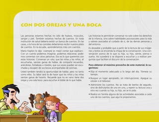 Las personas estamos hechas no solo de huesos, músculos,
sangre y piel. También estamos hechas de cuentos. En toda
institución de salud debería existir un banco de cuentos. En las
casas, a la hora de las comidas deberíamos recibir nuestro plato
de cuentos. En la escuela, aprenderíamos más con cuentos.
Mario Kaplún lo dijo: «siempre es mejor contar que explicar».
Con un cuento podemos imaginar, podemos relacionar, pode-
mos comentar con otras personas. Eso es lo que queremos con
estas historias: Conversar un rato; que las niñas y los niños, al
escucharlas, sientan ganas de hablar, de compartir recuerdos,
anécdotas, fortalezas o miedos; que sus voces puedan ser escu-
chadas y escapen de sus bocas acompañadas de sonrisas.
Usted también tendrá la oportunidad de hablar, pero no tanto
como ellos. Su labor será la de hacer que los niños y las niñas
sientan ganas de hacerlo. Recuerde que no en vano tiene dos
orejas y una sola boca: para escuchar el doble de lo que habla.
Las historias le permitirán conversar no solo sobre los derechos
de la infancia, sino sobre habilidades psicosociales para la vida
y valores asociados al cuidado de sí, de las demás personas y
del entorno.
Es deseable y probable que a partir de la lectura de sus imáge-
nes y textos se encienda la chispa de la conversación. Una con-
versación acerca de lo que su hija, su hijo, siente, piensa o
sueña. Así sucederá si se dispone a escuchar y a realizar pre-
guntas que faciliten el discurrir de la conversación.
Para obtener el máximo provecho de este material, le su-
gerimos:
• Elija el momento adecuado a lo largo del día. Tómese su
tiempo.
• Busque un lugar apropiado, sin interrupciones. Apague su
celular o el televisor.
• Administre los cuentos. No se trata de leerlos de seguido,
sino de disfrutarlos de uno en uno, y repetir su lectura una y
otra vez cuando su hija, su hijo, así se lo pida.
• Realice en familia alguna de las actividades asociadas a cada
uno de los cuentos, que aquí le proponemos.
con dos orejas y una boca
 