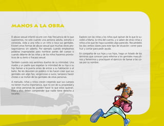 El abuso sexual infantil ocurre con más frecuencia de lo que
suponemos, no solo cuando una persona adulta, extraña o
conocida, viola a una niña o un niño o toca sus genitales.
Existen otras formas de abuso sexual que muchas veces pro-
tagonizamos sin saberlo. Por ejemplo cuando empleamos
palabras inapropiadas para nombrar partes del cuerpo o
cuando delante de las niñas y de los niños hacemos pronós-
ticos de su éxito o fracaso sexual.
También cuando nos sentimos dueños de su intimidad. Una
madre y un padre que respetan la intimidad de su hija o su
hijo llaman a la puerta antes de entrar a su habitación o al
baño. No les desvisten en público ni les hacen creer que sus
genitales son algo feo, vergonzoso o sucio; tampoco hacen
chistes o se mofan de los genitales de otras personas.
A menudo, niñas y niños crecen creyendo que sus cuerpos
no tienen mucha importancia, que no son de su propiedad y
que otras personas les pueden hacer lo que estas quieran.
Ellas y ellos deben comprender que nadie tiene derecho a
tocarles.
Explore con las niñas y los niños qué opinan de lo que le su-
cedió a Marta, la niña del cuento, y si saben de otras niñas y
niños a los que les haya sucedido algo parecido. Recuérdeles
los dos verbos claves para este tipo de situación: correr para
huir y contar para pedir ayuda.
En compañía de sus hijas y sus hijos, haga un listado de los
términos que conocen para referirse a los genitales masculi-
nos y femeninos y practiquen el ejercicio de llamar a las co-
sas por su nombre.
manos a la obra
 