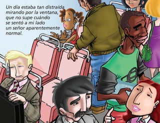 Un día estaba tan distraída
mirando por la ventana,
que no supe cuándo
se sentó a mi lado
un señor aparentemente
normal.
 