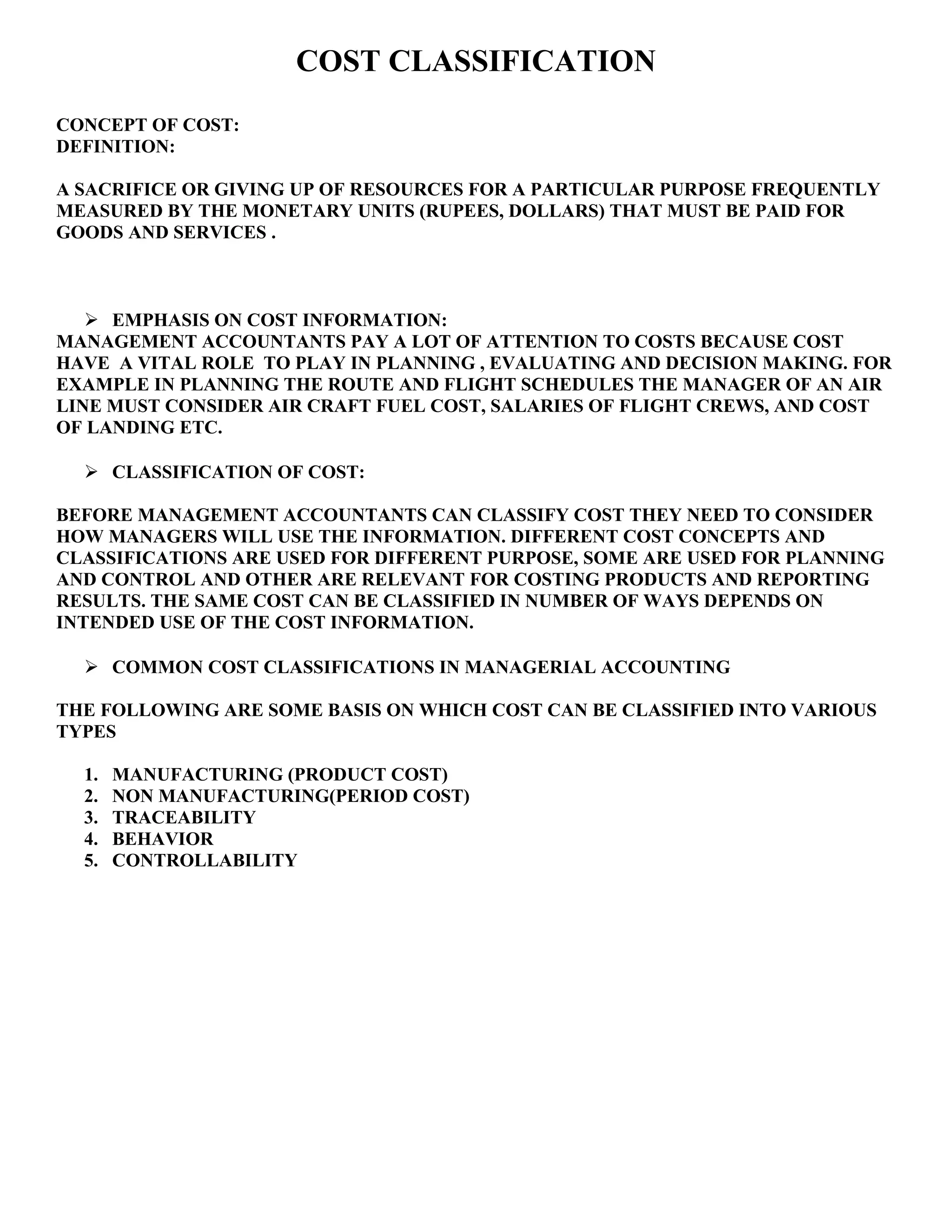 COST CLASSIFICATION
CONCEPT OF COST:
DEFINITION:
A SACRIFICE OR GIVING UP OF RESOURCES FOR A PARTICULAR PURPOSE FREQUENTLY
MEASURED BY THE MONETARY UNITS (RUPEES, DOLLARS) THAT MUST BE PAID FOR
GOODS AND SERVICES .
 EMPHASIS ON COST INFORMATION:
MANAGEMENT ACCOUNTANTS PAY A LOT OF ATTENTION TO COSTS BECAUSE COST
HAVE A VITAL ROLE TO PLAY IN PLANNING , EVALUATING AND DECISION MAKING. FOR
EXAMPLE IN PLANNING THE ROUTE AND FLIGHT SCHEDULES THE MANAGER OF AN AIR
LINE MUST CONSIDER AIR CRAFT FUEL COST, SALARIES OF FLIGHT CREWS, AND COST
OF LANDING ETC.
 CLASSIFICATION OF COST:
BEFORE MANAGEMENT ACCOUNTANTS CAN CLASSIFY COST THEY NEED TO CONSIDER
HOW MANAGERS WILL USE THE INFORMATION. DIFFERENT COST CONCEPTS AND
CLASSIFICATIONS ARE USED FOR DIFFERENT PURPOSE, SOME ARE USED FOR PLANNING
AND CONTROL AND OTHER ARE RELEVANT FOR COSTING PRODUCTS AND REPORTING
RESULTS. THE SAME COST CAN BE CLASSIFIED IN NUMBER OF WAYS DEPENDS ON
INTENDED USE OF THE COST INFORMATION.
 COMMON COST CLASSIFICATIONS IN MANAGERIAL ACCOUNTING
THE FOLLOWING ARE SOME BASIS ON WHICH COST CAN BE CLASSIFIED INTO VARIOUS
TYPES
1. MANUFACTURING (PRODUCT COST)
2. NON MANUFACTURING(PERIOD COST)
3. TRACEABILITY
4. BEHAVIOR
5. CONTROLLABILITY
 