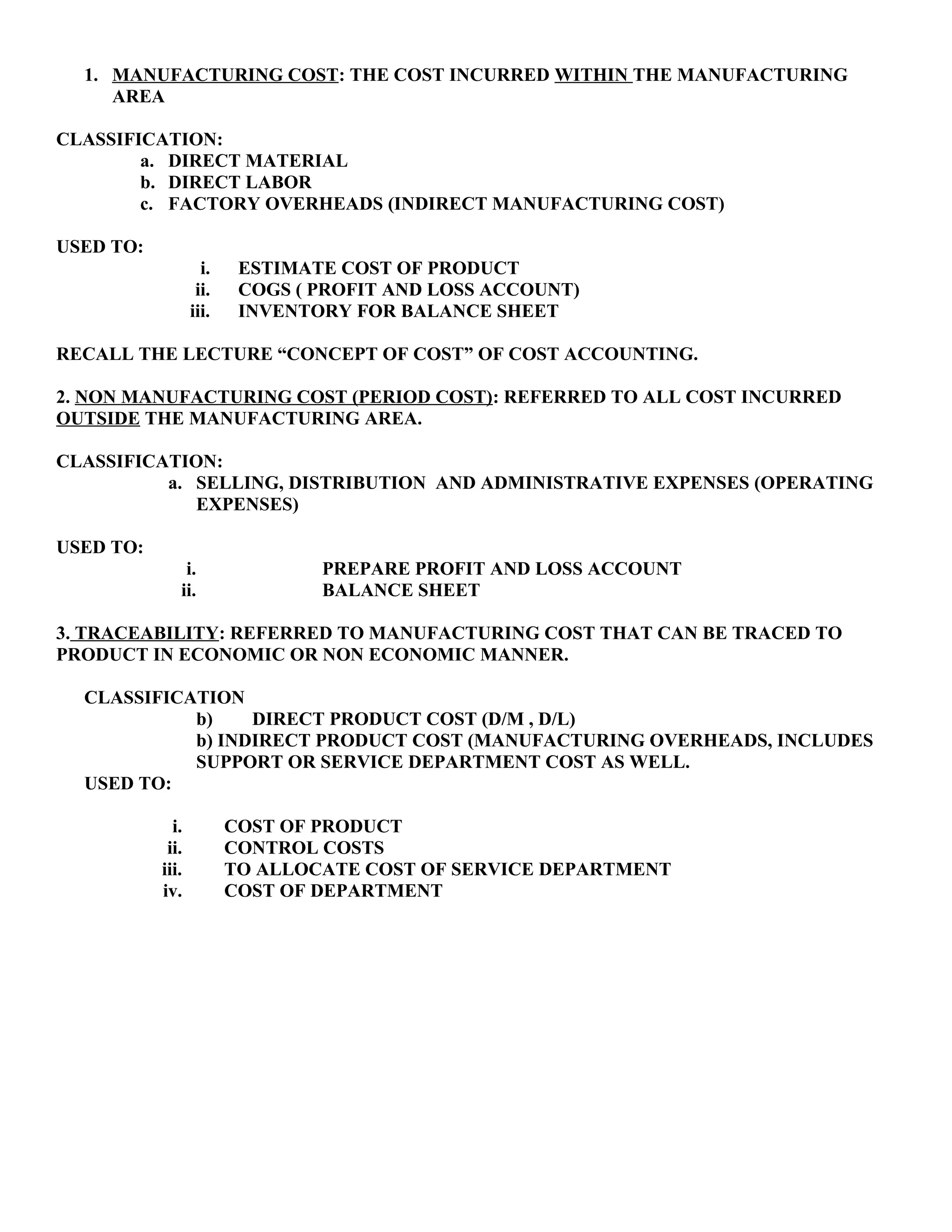 1. MANUFACTURING COST: THE COST INCURRED WITHIN THE MANUFACTURING
AREA
CLASSIFICATION:
a. DIRECT MATERIAL
b. DIRECT LABOR
c. FACTORY OVERHEADS (INDIRECT MANUFACTURING COST)
USED TO:
i. ESTIMATE COST OF PRODUCT
ii. COGS ( PROFIT AND LOSS ACCOUNT)
iii. INVENTORY FOR BALANCE SHEET
RECALL THE LECTURE “CONCEPT OF COST” OF COST ACCOUNTING.
2. NON MANUFACTURING COST (PERIOD COST): REFERRED TO ALL COST INCURRED
OUTSIDE THE MANUFACTURING AREA.
CLASSIFICATION:
a. SELLING, DISTRIBUTION AND ADMINISTRATIVE EXPENSES (OPERATING
EXPENSES)
USED TO:
i. PREPARE PROFIT AND LOSS ACCOUNT
ii. BALANCE SHEET
3. TRACEABILITY: REFERRED TO MANUFACTURING COST THAT CAN BE TRACED TO
PRODUCT IN ECONOMIC OR NON ECONOMIC MANNER.
CLASSIFICATION
b) DIRECT PRODUCT COST (D/M , D/L)
b) INDIRECT PRODUCT COST (MANUFACTURING OVERHEADS, INCLUDES
SUPPORT OR SERVICE DEPARTMENT COST AS WELL.
USED TO:
i. COST OF PRODUCT
ii. CONTROL COSTS
iii. TO ALLOCATE COST OF SERVICE DEPARTMENT
iv. COST OF DEPARTMENT
 