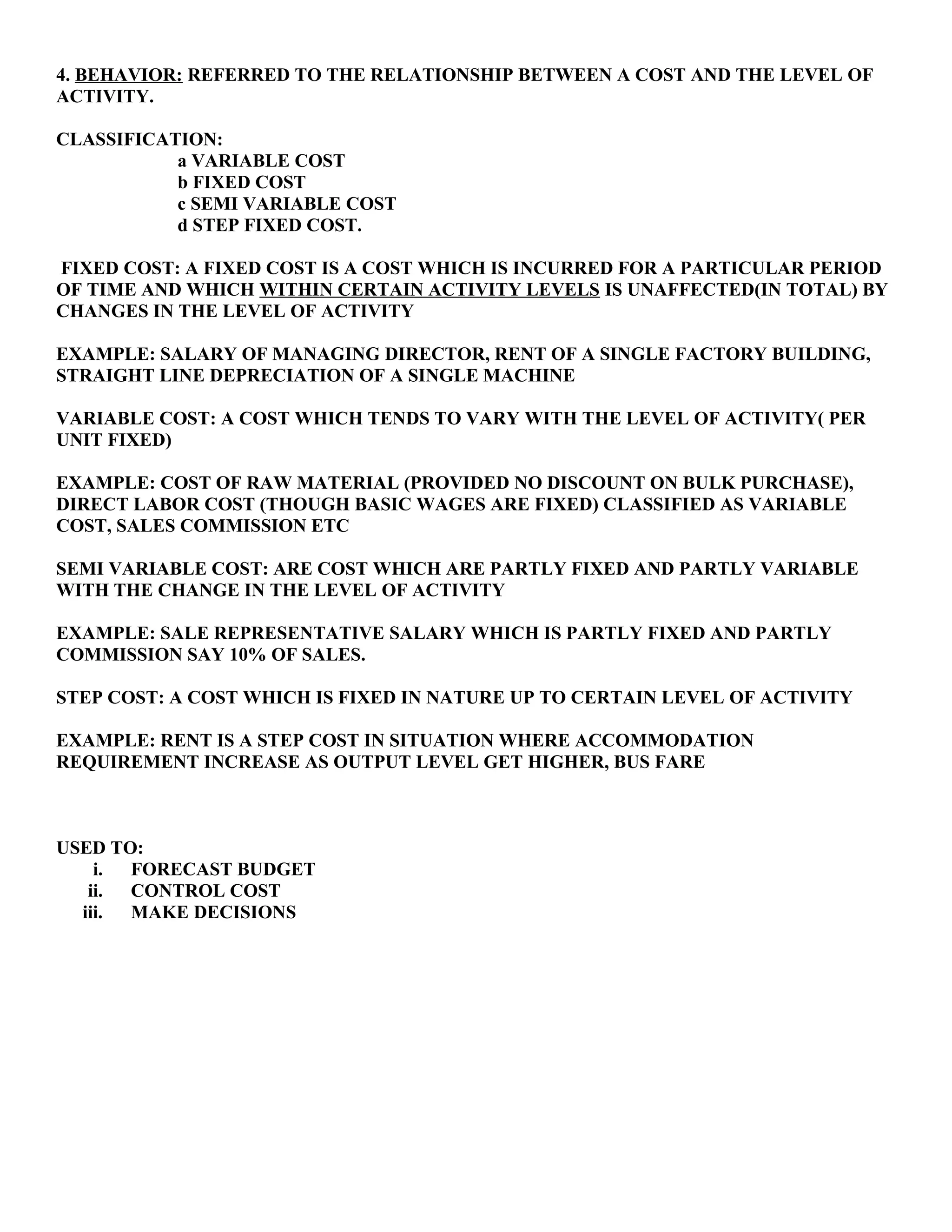 4. BEHAVIOR: REFERRED TO THE RELATIONSHIP BETWEEN A COST AND THE LEVEL OF
ACTIVITY.
CLASSIFICATION:
a VARIABLE COST
b FIXED COST
c SEMI VARIABLE COST
d STEP FIXED COST.
FIXED COST: A FIXED COST IS A COST WHICH IS INCURRED FOR A PARTICULAR PERIOD
OF TIME AND WHICH WITHIN CERTAIN ACTIVITY LEVELS IS UNAFFECTED(IN TOTAL) BY
CHANGES IN THE LEVEL OF ACTIVITY
EXAMPLE: SALARY OF MANAGING DIRECTOR, RENT OF A SINGLE FACTORY BUILDING,
STRAIGHT LINE DEPRECIATION OF A SINGLE MACHINE
VARIABLE COST: A COST WHICH TENDS TO VARY WITH THE LEVEL OF ACTIVITY( PER
UNIT FIXED)
EXAMPLE: COST OF RAW MATERIAL (PROVIDED NO DISCOUNT ON BULK PURCHASE),
DIRECT LABOR COST (THOUGH BASIC WAGES ARE FIXED) CLASSIFIED AS VARIABLE
COST, SALES COMMISSION ETC
SEMI VARIABLE COST: ARE COST WHICH ARE PARTLY FIXED AND PARTLY VARIABLE
WITH THE CHANGE IN THE LEVEL OF ACTIVITY
EXAMPLE: SALE REPRESENTATIVE SALARY WHICH IS PARTLY FIXED AND PARTLY
COMMISSION SAY 10% OF SALES.
STEP COST: A COST WHICH IS FIXED IN NATURE UP TO CERTAIN LEVEL OF ACTIVITY
EXAMPLE: RENT IS A STEP COST IN SITUATION WHERE ACCOMMODATION
REQUIREMENT INCREASE AS OUTPUT LEVEL GET HIGHER, BUS FARE
USED TO:
i. FORECAST BUDGET
ii. CONTROL COST
iii. MAKE DECISIONS
 