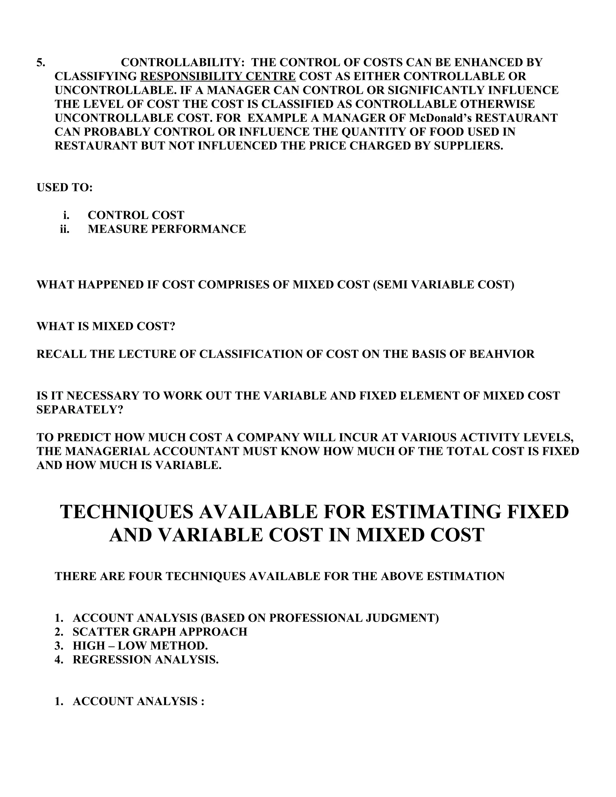 5. CONTROLLABILITY: THE CONTROL OF COSTS CAN BE ENHANCED BY
CLASSIFYING RESPONSIBILITY CENTRE COST AS EITHER CONTROLLABLE OR
UNCONTROLLABLE. IF A MANAGER CAN CONTROL OR SIGNIFICANTLY INFLUENCE
THE LEVEL OF COST THE COST IS CLASSIFIED AS CONTROLLABLE OTHERWISE
UNCONTROLLABLE COST. FOR EXAMPLE A MANAGER OF McDonald’s RESTAURANT
CAN PROBABLY CONTROL OR INFLUENCE THE QUANTITY OF FOOD USED IN
RESTAURANT BUT NOT INFLUENCED THE PRICE CHARGED BY SUPPLIERS.
USED TO:
i. CONTROL COST
ii. MEASURE PERFORMANCE
WHAT HAPPENED IF COST COMPRISES OF MIXED COST (SEMI VARIABLE COST)
WHAT IS MIXED COST?
RECALL THE LECTURE OF CLASSIFICATION OF COST ON THE BASIS OF BEAHVIOR
IS IT NECESSARY TO WORK OUT THE VARIABLE AND FIXED ELEMENT OF MIXED COST
SEPARATELY?
TO PREDICT HOW MUCH COST A COMPANY WILL INCUR AT VARIOUS ACTIVITY LEVELS,
THE MANAGERIAL ACCOUNTANT MUST KNOW HOW MUCH OF THE TOTAL COST IS FIXED
AND HOW MUCH IS VARIABLE.
TECHNIQUES AVAILABLE FOR ESTIMATING FIXED
AND VARIABLE COST IN MIXED COST
THERE ARE FOUR TECHNIQUES AVAILABLE FOR THE ABOVE ESTIMATION
1. ACCOUNT ANALYSIS (BASED ON PROFESSIONAL JUDGMENT)
2. SCATTER GRAPH APPROACH
3. HIGH – LOW METHOD.
4. REGRESSION ANALYSIS.
1. ACCOUNT ANALYSIS :
 