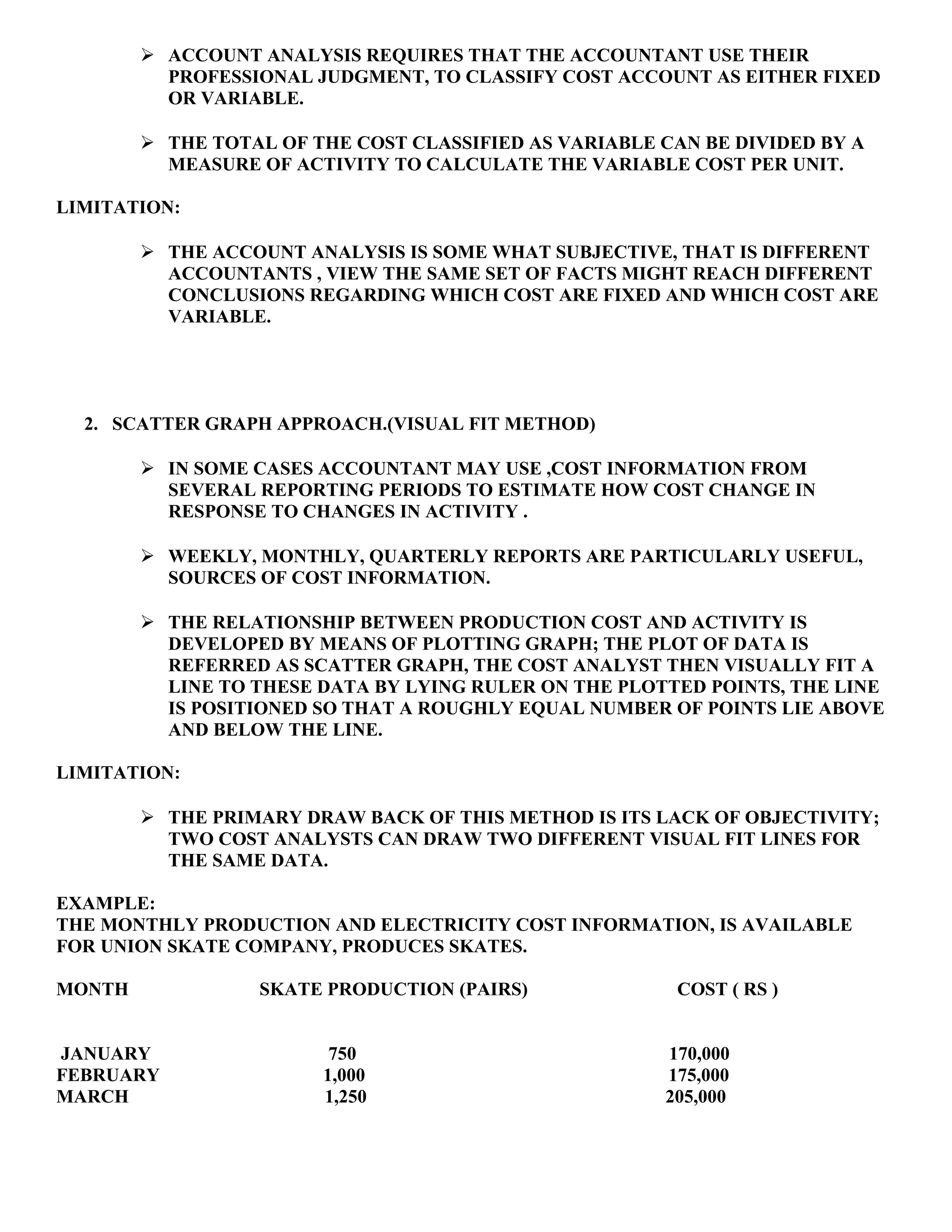  ACCOUNT ANALYSIS REQUIRES THAT THE ACCOUNTANT USE THEIR
PROFESSIONAL JUDGMENT, TO CLASSIFY COST ACCOUNT AS EITHER FIXED
OR VARIABLE.
 THE TOTAL OF THE COST CLASSIFIED AS VARIABLE CAN BE DIVIDED BY A
MEASURE OF ACTIVITY TO CALCULATE THE VARIABLE COST PER UNIT.
LIMITATION:
 THE ACCOUNT ANALYSIS IS SOME WHAT SUBJECTIVE, THAT IS DIFFERENT
ACCOUNTANTS , VIEW THE SAME SET OF FACTS MIGHT REACH DIFFERENT
CONCLUSIONS REGARDING WHICH COST ARE FIXED AND WHICH COST ARE
VARIABLE.
2. SCATTER GRAPH APPROACH.(VISUAL FIT METHOD)
 IN SOME CASES ACCOUNTANT MAY USE ,COST INFORMATION FROM
SEVERAL REPORTING PERIODS TO ESTIMATE HOW COST CHANGE IN
RESPONSE TO CHANGES IN ACTIVITY .
 WEEKLY, MONTHLY, QUARTERLY REPORTS ARE PARTICULARLY USEFUL,
SOURCES OF COST INFORMATION.
 THE RELATIONSHIP BETWEEN PRODUCTION COST AND ACTIVITY IS
DEVELOPED BY MEANS OF PLOTTING GRAPH; THE PLOT OF DATA IS
REFERRED AS SCATTER GRAPH, THE COST ANALYST THEN VISUALLY FIT A
LINE TO THESE DATA BY LYING RULER ON THE PLOTTED POINTS, THE LINE
IS POSITIONED SO THAT A ROUGHLY EQUAL NUMBER OF POINTS LIE ABOVE
AND BELOW THE LINE.
LIMITATION:
 THE PRIMARY DRAW BACK OF THIS METHOD IS ITS LACK OF OBJECTIVITY;
TWO COST ANALYSTS CAN DRAW TWO DIFFERENT VISUAL FIT LINES FOR
THE SAME DATA.
EXAMPLE:
THE MONTHLY PRODUCTION AND ELECTRICITY COST INFORMATION, IS AVAILABLE
FOR UNION SKATE COMPANY, PRODUCES SKATES.
MONTH SKATE PRODUCTION (PAIRS) COST ( RS )
JANUARY 750 170,000
FEBRUARY 1,000 175,000
MARCH 1,250 205,000
 
