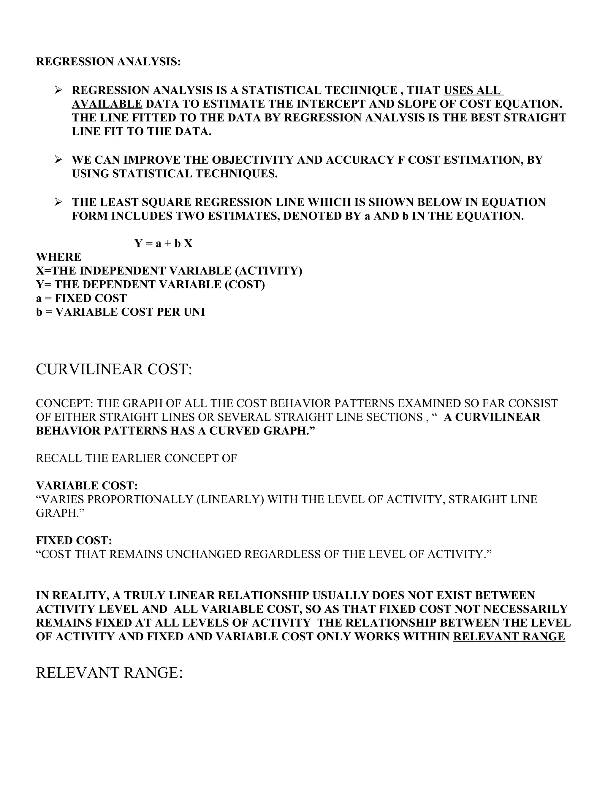 REGRESSION ANALYSIS:
 REGRESSION ANALYSIS IS A STATISTICAL TECHNIQUE , THAT USES ALL
AVAILABLE DATA TO ESTIMATE THE INTERCEPT AND SLOPE OF COST EQUATION.
THE LINE FITTED TO THE DATA BY REGRESSION ANALYSIS IS THE BEST STRAIGHT
LINE FIT TO THE DATA.
 WE CAN IMPROVE THE OBJECTIVITY AND ACCURACY F COST ESTIMATION, BY
USING STATISTICAL TECHNIQUES.
 THE LEAST SQUARE REGRESSION LINE WHICH IS SHOWN BELOW IN EQUATION
FORM INCLUDES TWO ESTIMATES, DENOTED BY a AND b IN THE EQUATION.
Y = a + b X
WHERE
X=THE INDEPENDENT VARIABLE (ACTIVITY)
Y= THE DEPENDENT VARIABLE (COST)
a = FIXED COST
b = VARIABLE COST PER UNI
CURVILINEAR COST:
CONCEPT: THE GRAPH OF ALL THE COST BEHAVIOR PATTERNS EXAMINED SO FAR CONSIST
OF EITHER STRAIGHT LINES OR SEVERAL STRAIGHT LINE SECTIONS , “ A CURVILINEAR
BEHAVIOR PATTERNS HAS A CURVED GRAPH.”
RECALL THE EARLIER CONCEPT OF
VARIABLE COST:
“VARIES PROPORTIONALLY (LINEARLY) WITH THE LEVEL OF ACTIVITY, STRAIGHT LINE
GRAPH.”
FIXED COST:
“COST THAT REMAINS UNCHANGED REGARDLESS OF THE LEVEL OF ACTIVITY.”
IN REALITY, A TRULY LINEAR RELATIONSHIP USUALLY DOES NOT EXIST BETWEEN
ACTIVITY LEVEL AND ALL VARIABLE COST, SO AS THAT FIXED COST NOT NECESSARILY
REMAINS FIXED AT ALL LEVELS OF ACTIVITY THE RELATIONSHIP BETWEEN THE LEVEL
OF ACTIVITY AND FIXED AND VARIABLE COST ONLY WORKS WITHIN RELEVANT RANGE
RELEVANT RANGE:
 