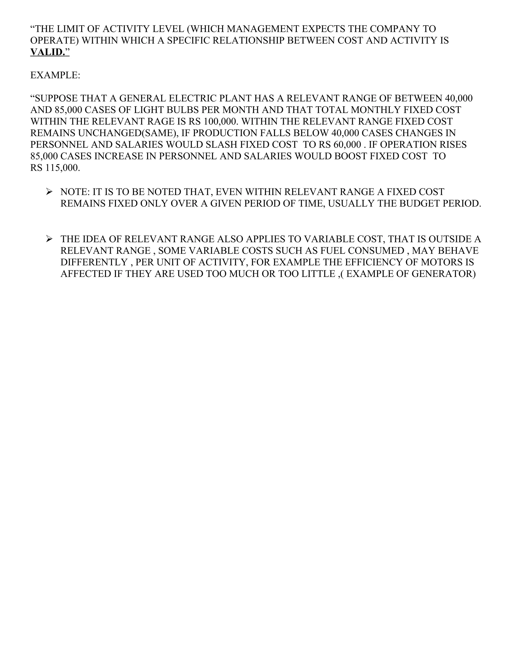 “THE LIMIT OF ACTIVITY LEVEL (WHICH MANAGEMENT EXPECTS THE COMPANY TO
OPERATE) WITHIN WHICH A SPECIFIC RELATIONSHIP BETWEEN COST AND ACTIVITY IS
VALID.”
EXAMPLE:
“SUPPOSE THAT A GENERAL ELECTRIC PLANT HAS A RELEVANT RANGE OF BETWEEN 40,000
AND 85,000 CASES OF LIGHT BULBS PER MONTH AND THAT TOTAL MONTHLY FIXED COST
WITHIN THE RELEVANT RAGE IS RS 100,000. WITHIN THE RELEVANT RANGE FIXED COST
REMAINS UNCHANGED(SAME), IF PRODUCTION FALLS BELOW 40,000 CASES CHANGES IN
PERSONNEL AND SALARIES WOULD SLASH FIXED COST TO RS 60,000 . IF OPERATION RISES
85,000 CASES INCREASE IN PERSONNEL AND SALARIES WOULD BOOST FIXED COST TO
RS 115,000.
 NOTE: IT IS TO BE NOTED THAT, EVEN WITHIN RELEVANT RANGE A FIXED COST
REMAINS FIXED ONLY OVER A GIVEN PERIOD OF TIME, USUALLY THE BUDGET PERIOD.
 THE IDEA OF RELEVANT RANGE ALSO APPLIES TO VARIABLE COST, THAT IS OUTSIDE A
RELEVANT RANGE , SOME VARIABLE COSTS SUCH AS FUEL CONSUMED , MAY BEHAVE
DIFFERENTLY , PER UNIT OF ACTIVITY, FOR EXAMPLE THE EFFICIENCY OF MOTORS IS
AFFECTED IF THEY ARE USED TOO MUCH OR TOO LITTLE ,( EXAMPLE OF GENERATOR)
 