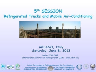 Didier COULOMB
International Institute of Refrigeration (IIR) - www.iifiir.org
MILANO, Italy
Saturday, June 8, 2013
5th
SESSION
Refrigerated Trucks and Mobile Air-Conditioning
XV EUROPEAN CONFERENCE MILANO 7th
-8th
JUNE 2013 CSG
Latest Technology in Refrigeration and Air Conditioning
Under the Auspices of the PRESIDENCY OF THE COUNCIL OF MINISTERS
 