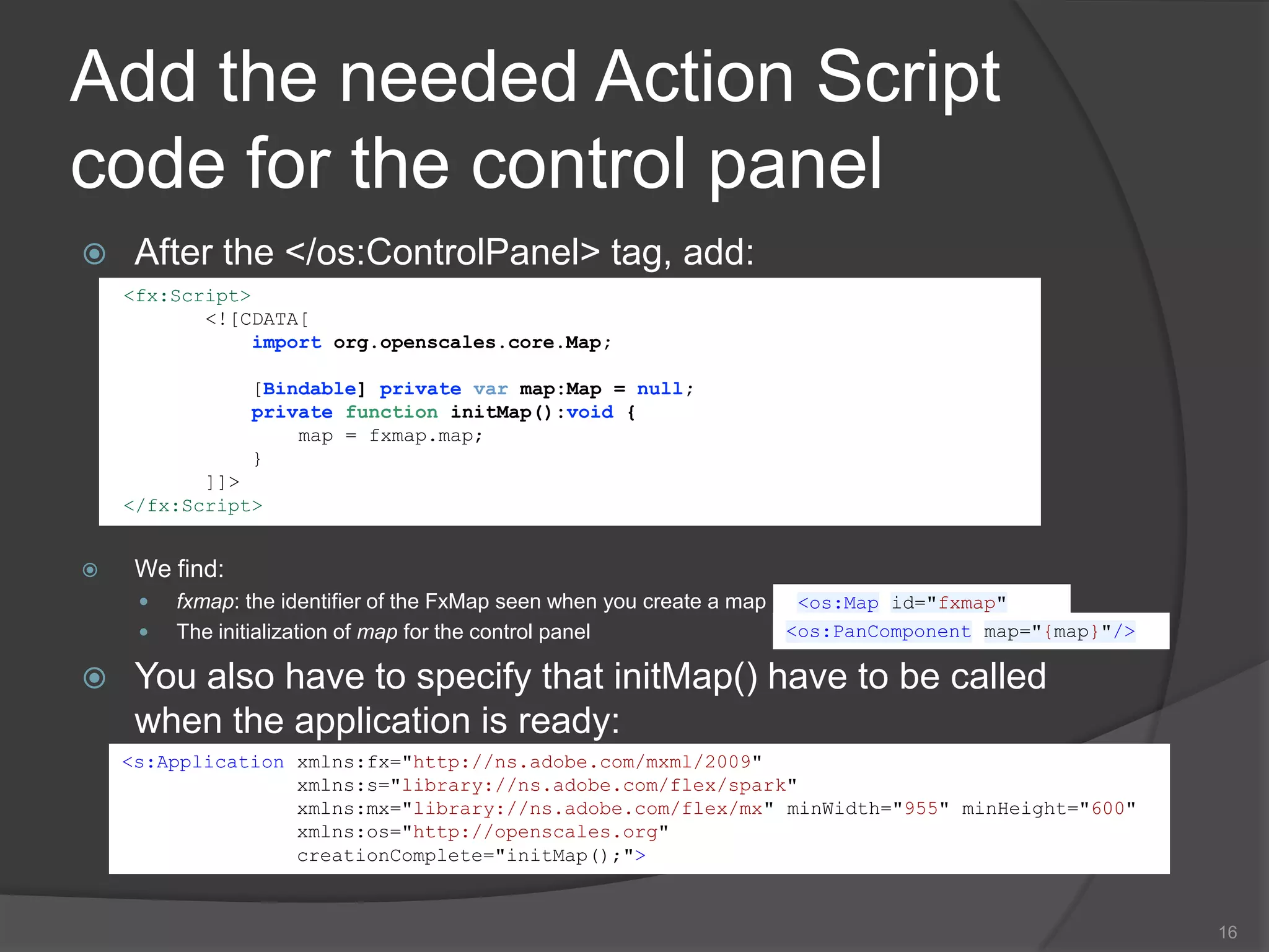Add the coordinates of the mouse positionCoordinates are displayed in the specific system of projection that you want to use. In the following example (add it into the <os:Map> tag) the projection used is the EPSG:4326 (http://spatialreference.org/ref/epsg/4326/).x and y are the position (in pixel) wherethe coordinates will be displayed on the map.13Fxmap.height<os:MousePosition x="10"                   y="{fxmap.height-20}"displayProjection="EPSG:4326"/>