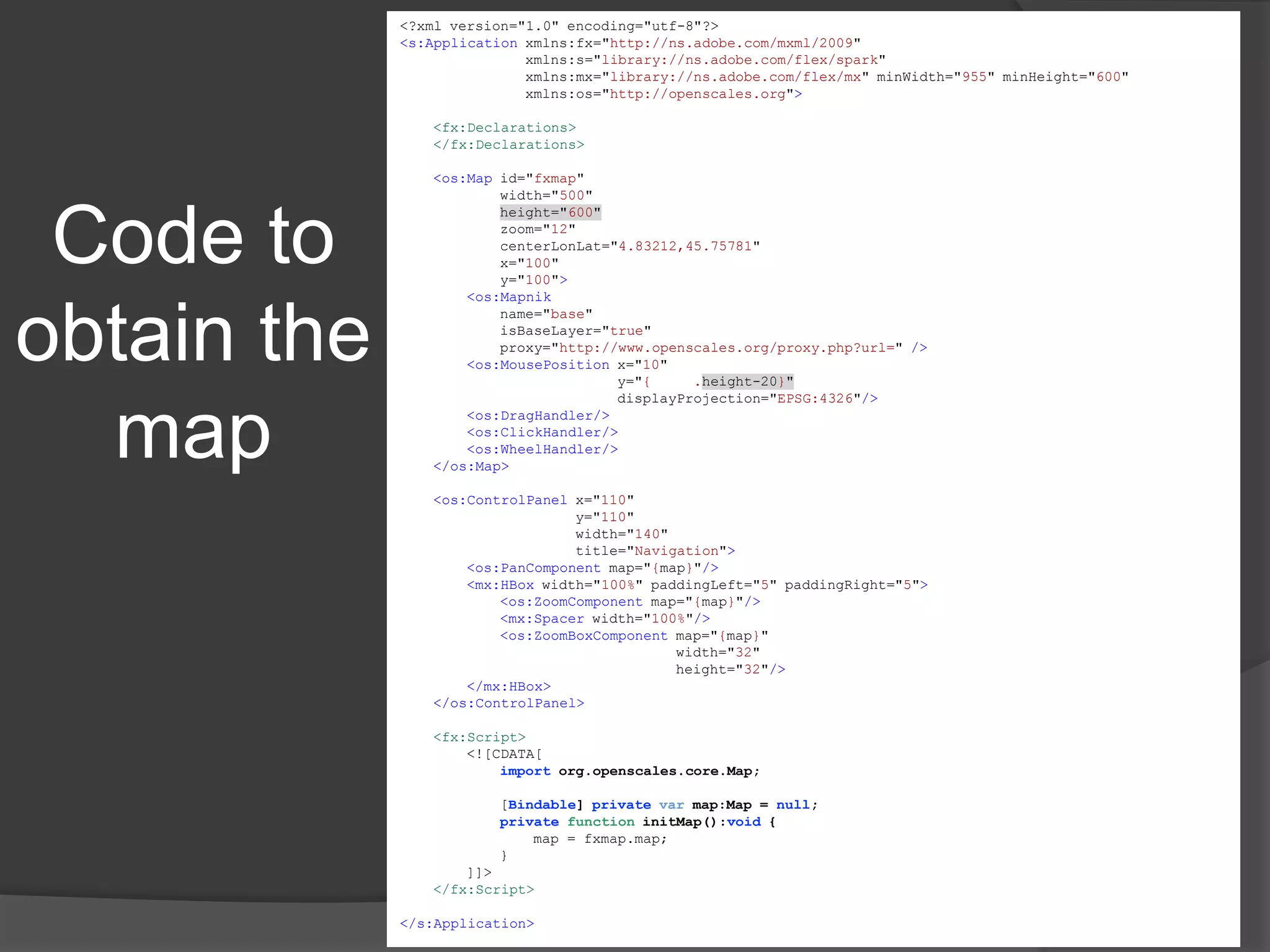 Code to obtain the map4<?xml version="1.0" encoding="utf-8"?><s:Applicationxmlns:fx="http://ns.adobe.com/mxml/2009" xmlns:s="library://ns.adobe.com/flex/spark" xmlns:mx="library://ns.adobe.com/flex/mx" minWidth="955" minHeight="600"xmlns:os="http://openscales.org"><fx:Declarations></fx:Declarations><os:Map id="fxmap"            width="500"height="600"            zoom="12"centerLonLat="4.83212,45.75781"            x="100"            y="100"><os:Mapnik            name="base"isBaseLayer="true"            proxy="http://www.openscales.org/proxy.php?url=" /><os:MousePosition x="10"                          y="{fxmap.height-20}"displayProjection="EPSG:4326"/><os:DragHandler/><os:ClickHandler/><os:WheelHandler/></os:Map><os:ControlPanel x="110"                     y="110"                     width="140"                     title="Navigation"><os:PanComponent map="{map}"/><mx:HBox width="100%" paddingLeft="5" paddingRight="5"><os:ZoomComponent map="{map}"/><mx:Spacer width="100%"/><os:ZoomBoxComponent map="{map}"                                 width="32"                                 height="32"/></mx:HBox></os:ControlPanel><fx:Script>        <![CDATA[importorg.openscales.core.Map;            [Bindable] privatevar map:Map = null;privatefunctioninitMap():void {                map = fxmap.map;            }        ]]></fx:Script></s:Application>