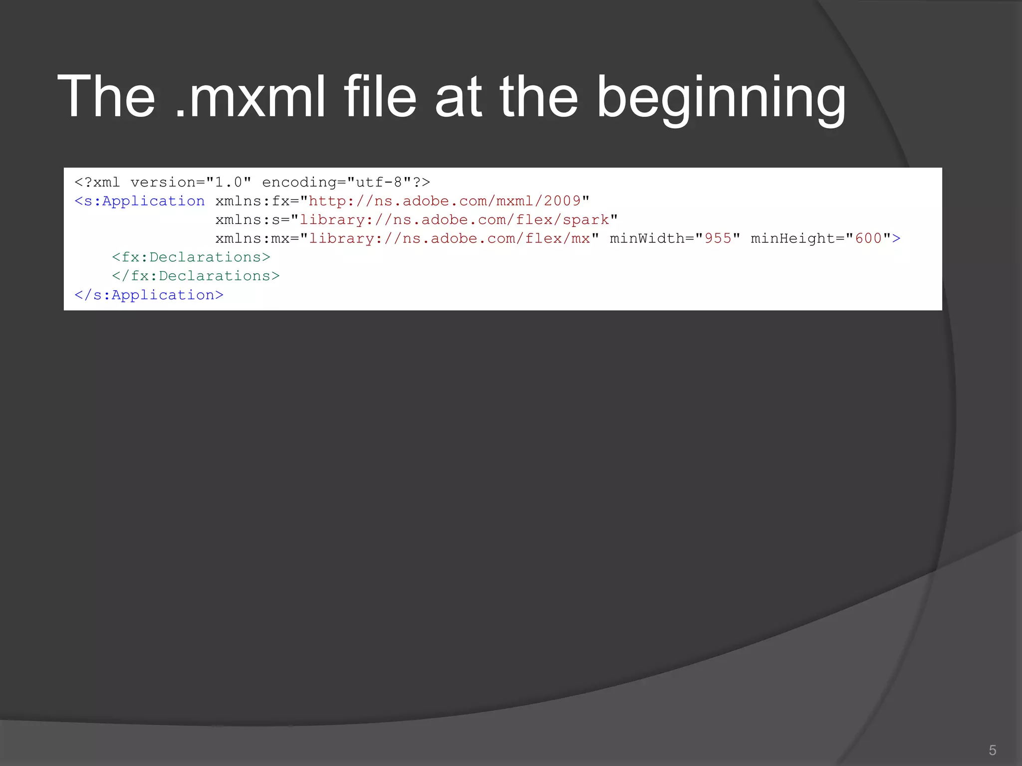 The .mxml file at the beginning5<?xml version="1.0" encoding="utf-8"?><s:Applicationxmlns:fx="http://ns.adobe.com/mxml/2009" xmlns:s="library://ns.adobe.com/flex/spark" xmlns:mx="library://ns.adobe.com/flex/mx" minWidth="955" minHeight="600"><fx:Declarations></fx:Declarations></s:Application>