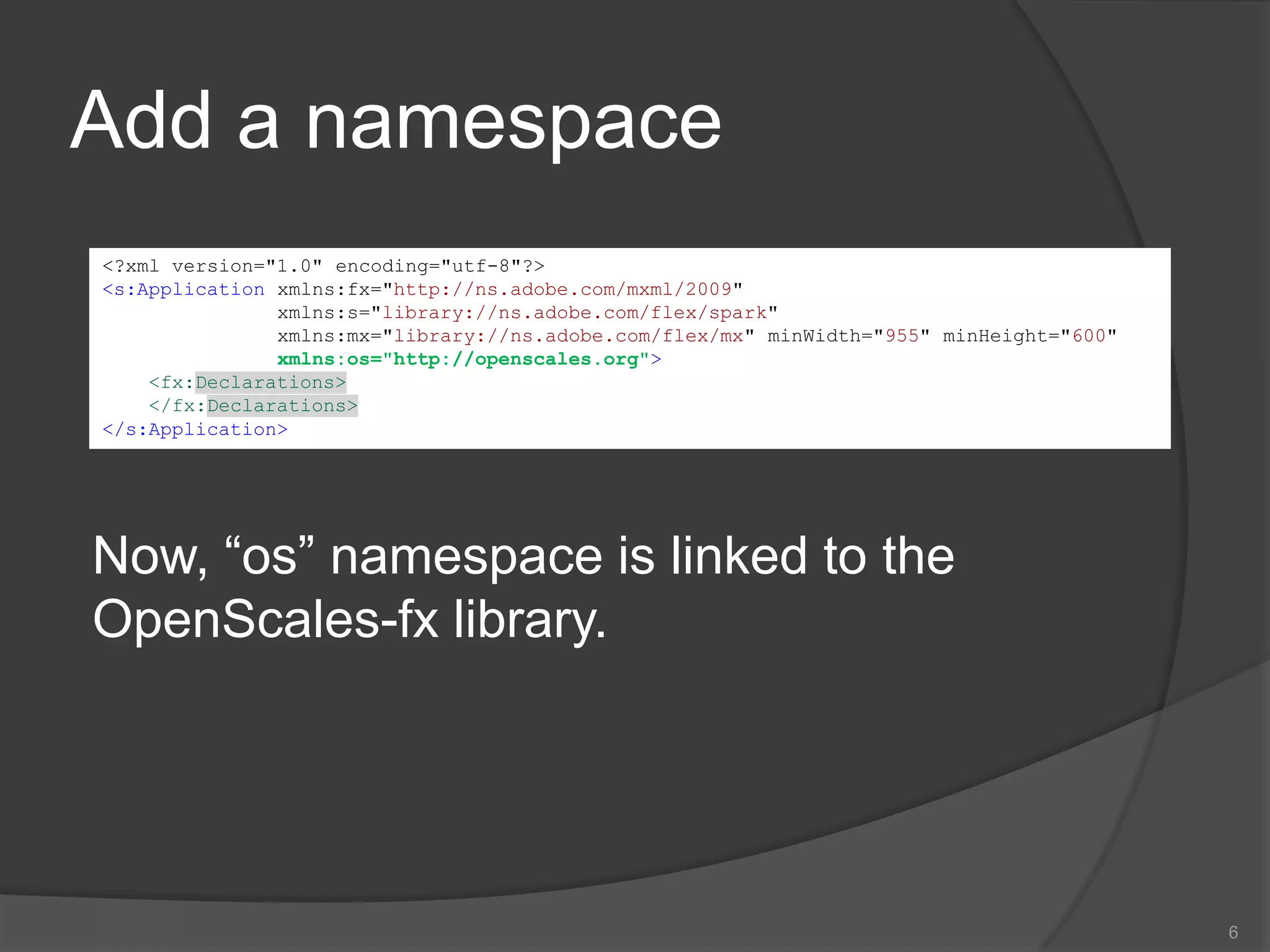 Add a namespace6<?xml version="1.0" encoding="utf-8"?><s:Applicationxmlns:fx="http://ns.adobe.com/mxml/2009" xmlns:s="library://ns.adobe.com/flex/spark" xmlns:mx="library://ns.adobe.com/flex/mx" minWidth="955" minHeight="600"xmlns:os="http://openscales.org"><fx:Declarations></fx:Declarations></s:Application>Now, “os” namespace is linked to the OpenScales-fx library. 