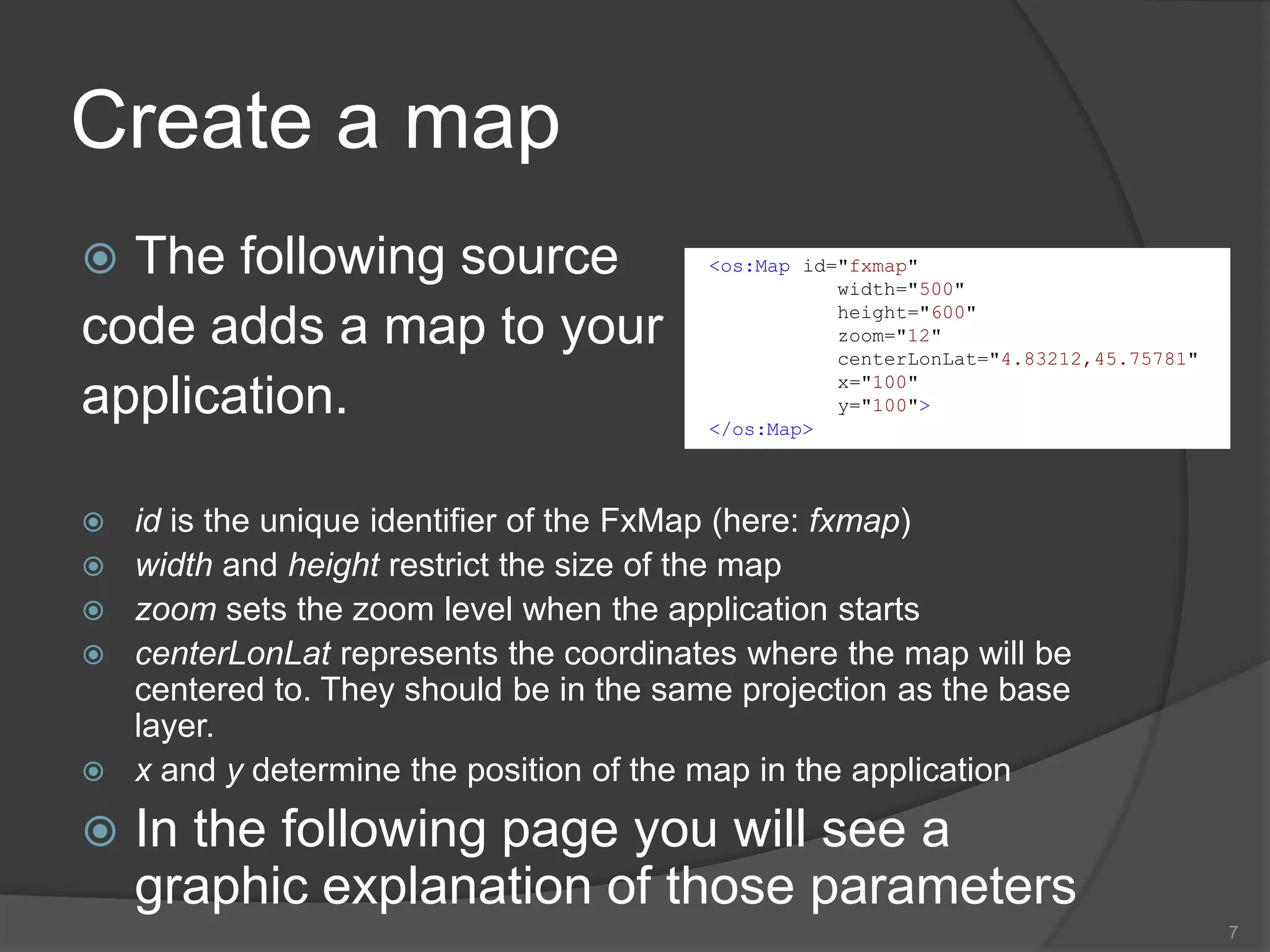 Create a mapThe following source code adds a map to your application. id is the unique identifier of the FxMap(here: fxmap)width and height restrict the size of the mapzoom sets the zoom level when the application startscenterLonLat represents the coordinates where the map will be centered to. They should be in the same projection as the base layer.x and y determine the position of the map in the applicationIn the following page you will see a graphic explanation of those parameters7<os:Map id="fxmap"            width="500"            height="600"            zoom="12"centerLonLat="4.83212,45.75781"            x="100"            y="100"></os:Map>