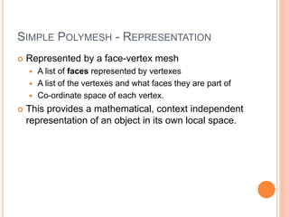 SIMPLE POLYMESH - REPRESENTATION
 Represented by a face-vertex mesh
 A list of faces represented by vertexes
 A list of the vertexes and what faces they are part of
 Co-ordinate space of each vertex.
 This provides a mathematical, context independent
representation of an object in its own local space.
 